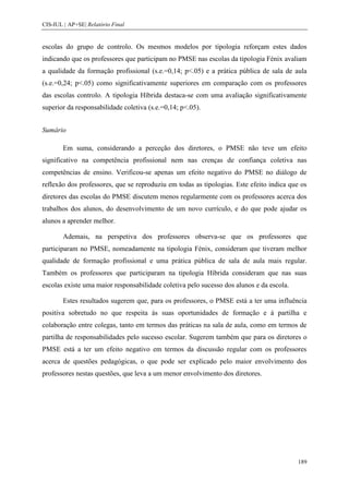 CIS-IUL | AP+SE| Relatório Final


escolas do grupo de controlo. Os mesmos modelos por tipologia reforçam estes dados
indicando que os professores que participam no PMSE nas escolas da tipologia Fénix avaliam
a qualidade da formação profissional (s.e.=0,14; p<.05) e a prática pública de sala de aula
(s.e.=0,24; p<.05) como significativamente superiores em comparação com os professores
das escolas controlo. A tipologia Híbrida destaca-se com uma avaliação significativamente
superior da responsabilidade coletiva (s.e.=0,14; p<.05).


Sumário

        Em suma, considerando a perceção dos diretores, o PMSE não teve um efeito
significativo na competência profissional nem nas crenças de confiança coletiva nas
competências de ensino. Verificou-se apenas um efeito negativo do PMSE no diálogo de
reflexão dos professores, que se reproduziu em todas as tipologias. Este efeito indica que os
diretores das escolas do PMSE discutem menos regularmente com os professores acerca dos
trabalhos dos alunos, do desenvolvimento de um novo currículo, e do que pode ajudar os
alunos a aprender melhor.

        Ademais, na perspetiva dos professores observa-se que os professores que
participaram no PMSE, nomeadamente na tipologia Fénix, consideram que tiveram melhor
qualidade de formação profissional e uma prática pública de sala de aula mais regular.
Também os professores que participaram na tipologia Híbrida consideram que nas suas
escolas existe uma maior responsabilidade coletiva pelo sucesso dos alunos e da escola.

        Estes resultados sugerem que, para os professores, o PMSE está a ter uma influência
positiva sobretudo no que respeita às suas oportunidades de formação e à partilha e
colaboração entre colegas, tanto em termos das práticas na sala de aula, como em termos de
partilha de responsabilidades pelo sucesso escolar. Sugerem também que para os diretores o
PMSE está a ter um efeito negativo em termos da discussão regular com os professores
acerca de questões pedagógicas, o que pode ser explicado pelo maior envolvimento dos
professores nestas questões, que leva a um menor envolvimento dos diretores.




                                                                                          189
 