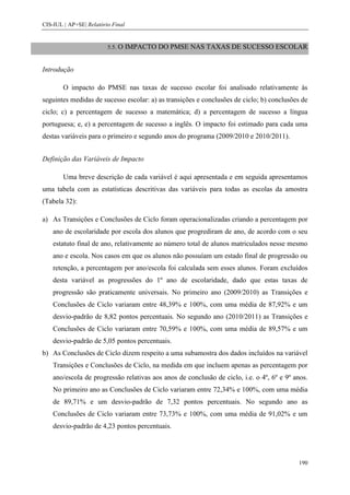 CIS-IUL | AP+SE| Relatório Final


                         5.5. O    IMPACTO DO PMSE NAS TAXAS DE SUCESSO ESCOLAR


Introdução

        O impacto do PMSE nas taxas de sucesso escolar foi analisado relativamente às
seguintes medidas de sucesso escolar: a) as transições e conclusões de ciclo; b) conclusões de
ciclo; c) a percentagem de sucesso a matemática; d) a percentagem de sucesso a língua
portuguesa; e, e) a percentagem de sucesso a inglês. O impacto foi estimado para cada uma
destas variáveis para o primeiro e segundo anos do programa (2009/2010 e 2010/2011).


Definição das Variáveis de Impacto

        Uma breve descrição de cada variável é aqui apresentada e em seguida apresentamos
uma tabela com as estatísticas descritivas das variáveis para todas as escolas da amostra
(Tabela 32):

a) As Transições e Conclusões de Ciclo foram operacionalizadas criando a percentagem por
    ano de escolaridade por escola dos alunos que progrediram de ano, de acordo com o seu
    estatuto final de ano, relativamente ao número total de alunos matriculados nesse mesmo
    ano e escola. Nos casos em que os alunos não possuíam um estado final de progressão ou
    retenção, a percentagem por ano/escola foi calculada sem esses alunos. Foram excluídos
    desta variável as progressões do 1º ano de escolaridade, dado que estas taxas de
    progressão são praticamente universais. No primeiro ano (2009/2010) as Transições e
    Conclusões de Ciclo variaram entre 48,39% e 100%, com uma média de 87,92% e um
    desvio-padrão de 8,82 pontos percentuais. No segundo ano (2010/2011) as Transições e
    Conclusões de Ciclo variaram entre 70,59% e 100%, com uma média de 89,57% e um
    desvio-padrão de 5,05 pontos percentuais.
b) As Conclusões de Ciclo dizem respeito a uma subamostra dos dados incluídos na variável
    Transições e Conclusões de Ciclo, na medida em que incluem apenas as percentagem por
    ano/escola de progressão relativas aos anos de conclusão de ciclo, i.e. o 4º, 6º e 9º anos.
    No primeiro ano as Conclusões de Ciclo variaram entre 72,34% e 100%, com uma média
    de 89,71% e um desvio-padrão de 7,32 pontos percentuais. No segundo ano as
    Conclusões de Ciclo variaram entre 73,73% e 100%, com uma média de 91,02% e um
    desvio-padrão de 4,23 pontos percentuais.




                                                                                           190
 
