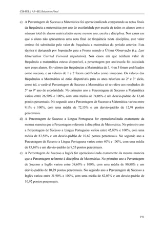 CIS-IUL | AP+SE| Relatório Final


c) A Percentagem de Sucesso a Matemática foi operacionalizada comparando as notas finais
    da frequência a matemática por ano de escolaridade por escola de todos os alunos com o
    número total de alunos matriculados nesse mesmo ano, escola e disciplina. Nos casos em
    que o aluno não apresentava uma nota final de frequência nesta disciplina, este valor
    omisso foi substituído pelo valor da frequência a matemática do período anterior. Esta
    técnica é designada por Imputação para a Frente usando a Última Observação (i.e. Last
    Observation Carried Forward Imputation). Nos casos em que nenhum valor de
    frequência a matemática estava disponível, a percentagem por ano/escola foi calculada
    sem esses alunos. Os valores das frequências a Matemática de 3, 4 ou 5 foram codificados
    como sucesso, e os valores de 1 e 2 foram codificados como insucesso. Os valores das
    frequências a Matemática só estão disponíveis para os anos relativos ao 2º e 3º ciclo,
    como tal, a variável Percentagem de Sucesso a Matemática só se refere aos resultados do
    5º ao 9º ano de escolaridade. No primeiro ano a Percentagem de Sucesso a Matemática
    variou entre 26,50% e 100%, com uma média de 74,06% e um desvio-padrão de 12,46
    pontos percentuais. No segundo ano a Percentagem de Sucesso a Matemática variou entre
    9,1% e 100%, com uma média de 72,15% e um desvio-padrão de 12,98 pontos
    percentuais.
d) A Percentagem de Sucesso a Língua Portuguesa for operacionalizada exatamente da
    mesma maneira que a Percentagem referente à disciplina de Matemática. No primeiro ano
    a Percentagem de Sucesso a Língua Portuguesa variou entre 45,80% e 100%, com uma
    média de 83,58% e um desvio-padrão de 10,67 pontos percentuais. No segundo ano a
    Percentagem de Sucesso a Língua Portuguesa variou entre 40% e 100%, com uma média
    de 85,86% e um desvio-padrão de 9,53 pontos percentuais.
e) A Percentagem de Sucesso a Inglês for operacionalizada exatamente da mesma maneira
    que a Percentagem referente à disciplina de Matemática. No primeiro ano a Percentagem
    de Sucesso a Inglês variou entre 38,60% e 100%, com uma média de 80,88% e um
    desvio-padrão de 10,29 pontos percentuais. No segundo ano a Percentagem de Sucesso a
    Inglês variou entre 31,90% e 100%, com uma média de 82,03% e um desvio-padrão de
    10,92 pontos percentuais.




                                                                                         191
 