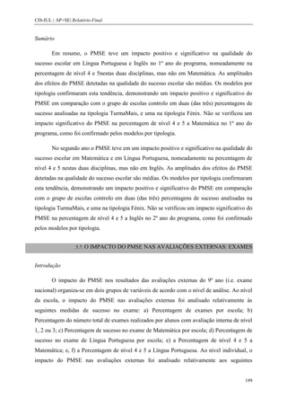 CIS-IUL | AP+SE| Relatório Final


Sumário

        Em resumo, o PMSE teve um impacto positivo e significativo na qualidade do
sucesso escolar em Língua Portuguesa e Inglês no 1º ano do programa, nomeadamente na
percentagem de nível 4 e 5nestas duas disciplinas, mas não em Matemática. As amplitudes
dos efeitos do PMSE detetadas na qualidade do sucesso escolar são médias. Os modelos por
tipologia confirmaram esta tendência, demonstrando um impacto positivo e significativo do
PMSE em comparação com o grupo de escolas controlo em duas (das três) percentagens de
sucesso analisadas na tipologia TurmaMais, e uma na tipologia Fénix. Não se verificou um
impacto significativo do PMSE na percentagem de nível 4 e 5 a Matemática no 1º ano do
programa, como foi confirmado pelos modelos por tipologia.

        No segundo ano o PMSE teve em um impacto positivo e significativo na qualidade do
sucesso escolar em Matemática e em Língua Portuguesa, nomeadamente na percentagem de
nível 4 e 5 nestas duas disciplinas, mas não em Inglês. As amplitudes dos efeitos do PMSE
detetadas na qualidade do sucesso escolar são médias. Os modelos por tipologia confirmaram
esta tendência, demonstrando um impacto positivo e significativo do PMSE em comparação
com o grupo de escolas controlo em duas (das três) percentagens de sucesso analisadas na
tipologia TurmaMais, e uma na tipologia Fénix. Não se verificou um impacto significativo do
PMSE na percentagem de nível 4 e 5 a Inglês no 2º ano do programa, como foi confirmado
pelos modelos por tipologia.


                   5.7. O   IMPACTO DO PMSE NAS AVALIAÇÕES EXTERNAS: EXAMES


Introdução

        O impacto do PMSE nos resultados das avaliações externas do 9º ano (i.e. exame
nacional) organiza-se em dois grupos de variáveis de acordo com o nível de análise. Ao nível
da escola, o impacto do PMSE nas avaliações externas foi analisado relativamente às
seguintes medidas de sucesso no exame: a) Percentagem de exames por escola; b)
Percentagem do número total de exames realizados por alunos com avaliação interna de nível
1, 2 ou 3; c) Percentagem de sucesso no exame de Matemática por escola; d) Percentagem de
sucesso no exame de Língua Portuguesa por escola; e) a Percentagem de nível 4 e 5 a
Matemática; e, f) a Percentagem de nível 4 e 5 a Língua Portuguesa. Ao nível individual, o
impacto do PMSE nas avaliações externas foi analisado relativamente aos seguintes


                                                                                         199
 