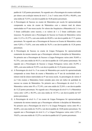 CIS-IUL | AP+SE| Relatório Final


    padrão de 11,02 pontos percentuais. No segundo ano a Percentagem de exames realizados
    por alunos com avaliação interna de nível 1, 2 ou 3 variou entre 45,54% e 90,40%, com
    uma média de 73,53% e um desvio-padrão de 10,46 pontos percentuais.
c) A Percentagem de Sucesso no exame de Matemática por escola foi operacionalizada
    comparando as notas do exame de Matemática com o número total de alunos
    matriculados no 9º ano nessa escola. Os valores das frequências a Matemática de 3, 4 ou
    5 foram codificados como sucesso, e os valores de 1 e 2 foram codificados como
    insucesso. No primeiro ano a Percentagem de Sucesso no Exame de Matemática variou
    entre 11,11% e 81,57%, com uma média de 48,84% e um desvio-padrão de 17,71 pontos
    percentuais. No segundo ano a Percentagem de Sucesso no Exame de Matemática variou
    entre 9,26% e 71,03%, com uma média de 36,5% e um desvio-padrão de 15,36 pontos
    percentuais.
d) A Percentagem de Sucesso no exame de Língua Portuguesa foi operacionalizada
    exatamente da mesma maneira que a Percentagem referente à disciplina de Matemática.
    No primeiro ano a Percentagem de Sucesso a Língua Portuguesa variou entre 38,46% e
    91,75%, com uma média de 69,1% e um desvio-padrão de 13,03 pontos percentuais. No
    segundo ano a Percentagem de Sucesso a Língua Portuguesa variou entre 24,39% e
    100%, com uma média de 55,55% e um desvio-padrão de 15,18 pontos percentuais.
e) A Percentagem de nível 4 e 5 no exame de Matemática por escola foi operacionalizada
    comparando as notas finais do exame a Matemática no 9º ano de escolaridade com o
    número total de alunos matriculados no 9º ano nessa escola. As percentagens de valores 4
    ou 5 dos exames a Matemática foram somadas para criar um índice de qualidade do
    sucesso no exame de Matemática. No primeiro ano a Percentagem de nível 4 e 5 a
    Matemática variou entre 0% e 57,14%, com uma média de 22,56% e um desvio-padrão
    de 13,22 pontos percentuais. No segundo ano a Percentagem de nível 4 e 5 a Matemática
    variou entre 1,24% e 40,19%, com uma média de 14,71% e um desvio-padrão de 9,67
    pontos percentuais.
f) A Percentagem de nível 4 e 5 no exame de Língua Portuguesa foi operacionalizada
    exatamente da mesma maneira que a Percentagem referente à disciplina de Matemática.
    No primeiro ano a Percentagem de nível 4 e 5a Língua Portuguesa variou entre 0% e
    46,88%, com uma média de 19,22% e um desvio-padrão de 10,08 pontos percentuais. No
    segundo ano a Percentagem de nível 4 e 5 a Língua Portuguesa variou entre 2,25% e
    39,62%, com uma média de 15,23% e um desvio-padrão de 8,31 pontos percentuais.


                                                                                         201
 