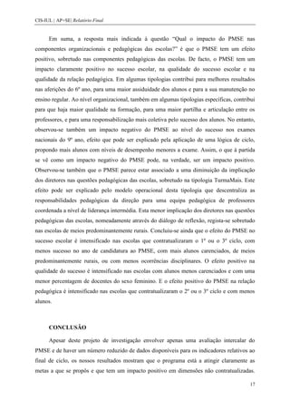 CIS-IUL | AP+SE| Relatório Final


      Em suma, a resposta mais indicada à questão “Qual o impacto do PMSE nas
componentes organizacionais e pedagógicas das escolas?” é que o PMSE tem um efeito
positivo, sobretudo nas componentes pedagógicas das escolas. De facto, o PMSE tem um
impacto claramente positivo no sucesso escolar, na qualidade do sucesso escolar e na
qualidade da relação pedagógica. Em algumas tipologias contribui para melhores resultados
nas aferições do 6º ano, para uma maior assiduidade dos alunos e para a sua manutenção no
ensino regular. Ao nível organizacional, também em algumas tipologias específicas, contribui
para que haja maior qualidade na formação, para uma maior partilha e articulação entre os
professores, e para uma responsabilização mais coletiva pelo sucesso dos alunos. No entanto,
observou-se também um impacto negativo do PMSE ao nível do sucesso nos exames
nacionais do 9º ano, efeito que pode ser explicado pela aplicação de uma lógica de ciclo,
propondo mais alunos com níveis de desempenho menores a exame. Assim, o que à partida
se vê como um impacto negativo do PMSE pode, na verdade, ser um impacto positivo.
Observou-se também que o PMSE parece estar associado a uma diminuição da implicação
dos diretores nas questões pedagógicas das escolas, sobretudo na tipologia TurmaMais. Este
efeito pode ser explicado pelo modelo operacional desta tipologia que descentraliza as
responsabilidades pedagógicas da direção para uma equipa pedagógica de professores
coordenada a nível de liderança intermédia. Esta menor implicação dos diretores nas questões
pedagógicas das escolas, nomeadamente através do diálogo de reflexão, regista-se sobretudo
nas escolas de meios predominantemente rurais. Concluiu-se ainda que o efeito do PMSE no
sucesso escolar é intensificado nas escolas que contratualizaram o 1º ou o 3º ciclo, com
menos sucesso no ano de candidatura ao PMSE, com mais alunos carenciados, de meios
predominantemente rurais, ou com menos ocorrências disciplinares. O efeito positivo na
qualidade do sucesso é intensificado nas escolas com alunos menos carenciados e com uma
menor percentagem de docentes do sexo feminino. E o efeito positivo do PMSE na relação
pedagógica é intensificado nas escolas que contratualizaram o 2º ou o 3º ciclo e com menos
alunos.



      CONCLUSÃO

      Apesar deste projeto de investigação envolver apenas uma avaliação intercalar do
PMSE e de haver um número reduzido de dados disponíveis para os indicadores relativos ao
final de ciclo, os nossos resultados mostram que o programa está a atingir claramente as
metas a que se propôs e que tem um impacto positivo em dimensões não contratualizadas.

                                                                                          17
 