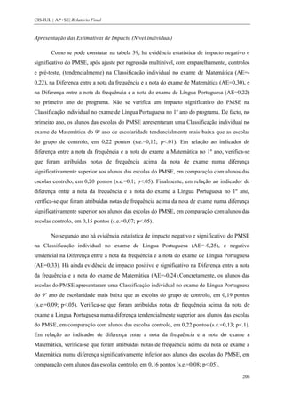 CIS-IUL | AP+SE| Relatório Final


Apresentação das Estimativas de Impacto (Nível individual)

        Como se pode constatar na tabela 39, há evidência estatística de impacto negativo e
significativo do PMSE, após ajuste por regressão multinível, com emparelhamento, controlos
e pré-teste, (tendencialmente) na Classificação individual no exame de Matemática (AE=-
0,22), na Diferença entre a nota da frequência e a nota do exame de Matemática (AE=0,30), e
na Diferença entre a nota da frequência e a nota do exame de Língua Portuguesa (AE=0,22)
no primeiro ano do programa. Não se verifica um impacto significativo do PMSE na
Classificação individual no exame de Língua Portuguesa no 1º ano do programa. De facto, no
primeiro ano, os alunos das escolas do PMSE apresentaram uma Classificação individual no
exame de Matemática do 9º ano de escolaridade tendencialmente mais baixa que as escolas
do grupo de controlo, em 0,22 pontos (s.e.=0,12; p<.01). Em relação ao indicador de
diferença entre a nota da frequência e a nota do exame a Matemática no 1º ano, verifica-se
que foram atribuídas notas de frequência acima da nota de exame numa diferença
significativamente superior aos alunos das escolas do PMSE, em comparação com alunos das
escolas controlo, em 0,20 pontos (s.e.=0,1; p<.05). Finalmente, em relação ao indicador de
diferença entre a nota da frequência e a nota do exame a Língua Portuguesa no 1º ano,
verifica-se que foram atribuídas notas de frequência acima da nota de exame numa diferença
significativamente superior aos alunos das escolas do PMSE, em comparação com alunos das
escolas controlo, em 0,15 pontos (s.e.=0,07; p<.05).

        No segundo ano há evidência estatística de impacto negativo e significativo do PMSE
na Classificação individual no exame de Língua Portuguesa (AE=-0,25), e negativo
tendencial na Diferença entre a nota da frequência e a nota do exame de Língua Portuguesa
(AE=0,33). Há ainda evidência de impacto positivo e significativo na Diferença entre a nota
da frequência e a nota do exame de Matemática (AE=-0,24).Concretamente, os alunos das
escolas do PMSE apresentaram uma Classificação individual no exame de Língua Portuguesa
do 9º ano de escolaridade mais baixa que as escolas do grupo de controlo, em 0,19 pontos
(s.e.=0,09; p<.05). Verifica-se que foram atribuídas notas de frequência acima da nota de
exame a Língua Portuguesa numa diferença tendencialmente superior aos alunos das escolas
do PMSE, em comparação com alunos das escolas controlo, em 0,22 pontos (s.e.=0,13; p<.1).
Em relação ao indicador de diferença entre a nota da frequência e a nota do exame a
Matemática, verifica-se que foram atribuídas notas de frequência acima da nota de exame a
Matemática numa diferença significativamente inferior aos alunos das escolas do PMSE, em
comparação com alunos das escolas controlo, em 0,16 pontos (s.e.=0,08; p<.05).

                                                                                        206
 