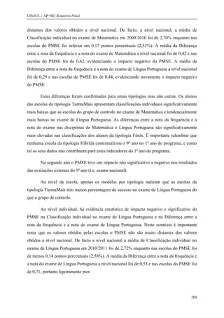 CIS-IUL | AP+SE| Relatório Final


distantes dos valores obtidos a nível nacional. De facto, a nível nacional, a média de
Classificação individual no exame de Matemática em 2009/2010 foi de 2,70% enquanto nas
escolas do PMSE foi inferior em 0,17 pontos percentuais (2,53%). A média da Diferença
entre a nota da frequência e a nota do exame de Matemática a nível nacional foi de 0,42 e nas
escolas do PMSE foi de 0,62, evidenciando o impacto negativo do PMSE. A média da
Diferença entre a nota da frequência e a nota do exame de Língua Portuguesa a nível nacional
foi de 0,29 e nas escolas do PMSE foi de 0,44, evidenciando novamente o impacto negativo
do PMSE.

        Estas diferenças foram confirmadas para umas tipologias mas não outras. Os alunos
das escolas da tipologia TurmaMais apresentam classificações individuais significativamente
mais baixas que as escolas do grupo de controlo no exame de Matemática e tendencialmente
mais baixas no exame de Língua Portuguesa. As diferenças entre a nota da frequência e a
nota do exame nas disciplinas de Matemática e Língua Portuguesa são significativamente
mais elevadas nas classificações dos alunos da tipologia Fénix. É importante relembrar que
nenhuma escola da tipologia Híbrida contratualizou o 9º ano no 1º ano do programa, e como
tal os seus dados não contribuem para estes indicadores do 1º ano do programa.

        No segundo ano o PMSE teve um impacto não significativo a negativo nos resultados
das avaliações externas do 9º ano (i.e. exame nacional).

        Ao nível da escola, apenas os modelos por tipologia indicam que as escolas da
tipologia TurmaMais têm menos percentagem de sucesso no exame de Língua Portuguesa do
que o grupo de controlo.

        Ao nível individual, há evidência estatística de impacto negativo e significativo do
PMSE na Classificação individual no exame de Língua Portuguesa e na Diferença entre a
nota da frequência e a nota do exame de Língua Portuguesa. Neste contexto é importante
notar que os valores obtidos pelas escolas o PMSE não são muito distantes dos valores
obtidos a nível nacional. De facto a nível nacional a média de Classificação individual no
exame de Língua Portuguesa em 2010/2011 foi de 2,72% enquanto nas escolas do PMSE foi
de menos 0,14 pontos percentuais (2,58%). A média da Diferença entre a nota da frequência e
a nota do exame de Língua Portuguesa a nível nacional foi de 0,53 e nas escolas do PMSE foi
de 0,71, portanto ligeiramente pior.




                                                                                          209
 