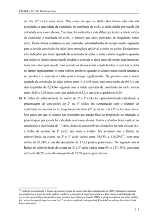 CIS-IUL | AP+SE| Relatório Final


     ou três (3º ciclo) anos antes. Nos casos em que os dados dos alunos não estavam
     associados a uma idade de conclusão ou matrícula de ciclo, a idade média por escola foi
     calculada sem esses alunos. Terceiro, foi subtraída a esta diferença (entre a idade média
     de conclusão e matrícula no ciclo) o número que anos esperados de frequência nesse
     ciclo. Desta forma construiu-se um indicador estandardizado do tempo médio esperado
     para a devida conclusão do ciclo (sem retenções) aplicável a todos os ciclos. Designámos
     este indicador por idade ajustada de conclusão de ciclo, e toma valores negativos quando
     em média os alunos numa escola tendem a concluir o ciclo antes do tempo regulamentar;
     toma um valor próximo de zero quando os alunos numa escola tendem a concluir o ciclo
     no tempo regulamentar; e toma valores positivos quando os alunos numa escola tendem a
     ser retidos e a concluir o ciclo após o tempo regulamentar. No primeiro ano a idade
     ajustada de conclusão de ciclo variou entre -1 e 0,58 anos, com uma média de 0,04, e um
     desvio-padrão de 0,28.No segundo ano a idade ajustada de conclusão de ciclo variou
     entre -0,45 e 1,29 anos, com uma média de 0,12, e um desvio-padrão de 0,28.
b) O Índice de sobrevivência da coorte no 2º e 3º ciclo foi operacionalizado calculando a
     percentagem de conclusões do 2º ou 3º ciclos em comparação com o número de
     matrículas no mesmo ciclo, respetivamente dois (2º ciclo) ou três (3º ciclo) anos antes.
     Nos casos em que os alunos não possuíam um estado final de progressão ou retenção, a
     percentagem por escola foi calculada sem esses alunos. Foram excluídas desta variável as
     conclusões e matrículas do 1º ciclo, dadas as consideráveis alterações na rede escolar (i.e.
     o fecho de escolas do 1º ciclo) nos anos a avaliar. No primeiro ano o Índice de
     sobrevivência da coorte no 2º e 3º ciclo variou entre 39,53% e 114,29%15, com uma
     média de 81,24% e um desvio-padrão de 17,63 pontos percentuais. No segundo ano o
     Índice de sobrevivência da coorte no 2º e 3º ciclo variou entre 0% e 157, 35%, com uma
     média de 84,2% e um desvio-padrão de 19,59 pontos percentuais.




15
   Embora teoricamente o Índice de sobrevivência da coorte não deva ultrapassar os 100%, flutuações naturais
nas matrículas a meio do ciclo podem conduzir a exceções à expectativa teórica. Um exame à distribuição da
variável e seus outliers demonstrou que nenhum dos valores acima de 100% se pode considerar um valor outlier
(i.e. acima do quartil superior mais do 1,5 vezes a amplitude interquartis). Como tal os valores da variável não
foram alterados.

                                                                                                             215
 