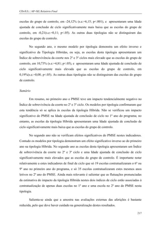 CIS-IUL | AP+SE| Relatório Final


escolas do grupo de controlo, em -24,12% (s.e.=6,15; p<.001), e apresentaram uma Idade
ajustada de conclusão de ciclo significativamente mais baixa que as escolas do grupo de
controlo, em -0,21(s.e.=0,11; p<.05). As outras duas tipologias não se distinguiram das
escolas do grupo de controlo.

        No segundo ano, o mesmo modelo por tipologia demonstra um efeito inverso e
significativo da Tipologia Híbridas, ou seja, as escolas desta tipologia apresentaram um
Índice de sobrevivência da coorte nos 2º e 3º ciclos mais elevado que as escolas do grupo de
controlo, em 10,73% (s.e.=4,81; p<.05), e apresentaram uma Idade ajustada de conclusão de
ciclo significativamente mais elevada que as escolas do grupo de controlo, em
0,19%(s.e.=0,08; p<.05). As outras duas tipologias não se distinguiram das escolas do grupo
de controlo.


Sumário

        Em resumo, no primeiro ano o PMSE teve um impacto tendencialmente negativo no
Índice de sobrevivência da coorte no 2º e 3º ciclo. Os modelos por tipologia confirmaram que
esta tendência só se aplica às escolas da tipologia Híbrida. Não se verificou um impacto
significativo do PMSE na Idade ajustada de conclusão de ciclo no 1º ano do programa; no
entanto, as escolas da tipologia Híbrida apresentaram uma Idade ajustada de conclusão de
ciclo significativamente mais baixa que as escolas do grupo de controlo.

        No segundo ano não se verificam efeitos significativos do PMSE nestes indicadores.
Contudo os modelos por tipologia demonstram um efeito significativo inverso ao do primeiro
ano na tipologia Híbrida. No segundo ano as escolas desta tipologia apresentaram um Índice
de sobrevivência da coorte no 2º e 3º ciclo e uma Idade ajustada de conclusão de ciclo
significativamente mais elevados que as escolas do grupo de controlo. É importante notar
relativamente a estes indicadores de final de ciclo que só 19 escolas contratualizaram o 6º ou
9º ano no primeiro ano do programa, e só 35 escolas contratualizaram estes mesmos anos
letivos no 2º ano do PMSE. Ainda mais relevante é salientar que as flutuações pronunciadas
da estimativa do impacto da tipologia Híbrida nestes dois índices de ciclo estão associadas à
contratualização de apenas duas escolas no 1º ano e uma escola no 2º ano do PMSE nesta
tipologia.

        Salienta-se ainda que a amostra nas avaliações externas das aferições é bastante
reduzida, pelo que deve haver cuidado na generalização destes resultados.

                                                                                          217
 