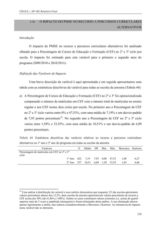 CIS-IUL | AP+SE| Relatório Final


         5.10.    O IMPACTO DO PMSE NO RECURSO A PERCURSOS CURRICULARES
                                                                                         ALTERNATIVOS


Introdução

        O impacto do PMSE no recurso a percursos curriculares alternativos foi analisado
olhando para a Percentagem de Cursos de Educação e Formação (CEF) no 2º e 3º ciclo por
escola. O impacto foi estimado para esta variável para o primeiro e segundo anos do
programa (2009/2010 e 2010/2011).


Definição das Variáveis de Impacto

        Uma breve descrição da variável é aqui apresentada e em seguida apresentamos uma
tabela com as estatísticas descritivas da variável para todas as escolas da amostra (Tabela 44):

a) A Percentagem de Cursos de Educação e Formação (CEF) no 2º e 3º foi operacionalizada
     comparando o número de matrículas em CEF com o número total de matrículas no ensino
     regular e nos CEF nestes dois ciclos por escola. No primeiro ano a Percentagem de CEF
     no 2º e 3º ciclo variou entre 0% e 47,53%, com uma média de 7,19% e um desvio-padrão
     de 7,93 pontos percentuais16. No segundo ano a Percentagem de CEF no 2º e 3º ciclo
     variou entre 1,58% e 33,55%, com uma média de 10,51% e um desvio-padrão de 6,09
     pontos percentuais.

Tabela 44. Estatísticas descritivas das variáveis relativas ao recurso a percursos curriculares
alternativos no 1º ano e 2º ano do programa em todas as escolas da amostra
                  Variáveis                         N     Média    DP     Min.   Máx.    Skewness    Kurtosis
Percentagem de matrículas em CEF no 2º e 3º
ciclo
                                         1º Ano     422    7,19    7,93   0,00   47,53      1,08       4,27
                                         2º Ano     257   10,51    6,09   1,58   33,55      1,05       4,40




16
  Uma análise à distribuição da variável e seus outliers demonstrou que enquanto 2/3 das escolas apresentam
valores percentuais abaixo dos 12,5%, duas escolas da amostra apresentavam valores percentuais de recurso a
CEF acima dos 50% (de 61,86% e 100%). Ambos os casos constituem valores extremos (i.e. acima do quartil
superior mais do 3 vezes a amplitude interquartis) e foram eliminados desta análise. A sua eliminação alterou
apenas ligeiramente a média, mas reduziu consideravelmente a Skewness e Kurtosis. As estimativas de impacto
nesta variável não se alteraram.

                                                                                                          218
 