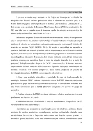 CIS-IUL | AP+SE| Relatório Final


                                                                     1.1.   INTRODUÇÃO

      O presente relatório surge no contexto do Projeto de Investigação “Avaliação do
Programa Mais Sucesso Escolar” protocolado entre o Ministério da Educação (ME) e o
Centro de Investigação e Intervenção Social do Instituto Universitário de Lisboa (CIS-IUL).
Este projeto visa a avaliação do Programa Mais Sucesso Escolar (PMSE), uma iniciativa do
ME para lidar com as elevadas taxas de insucesso escolar do primeiro ao terceiro ciclo do
ensino básico no quadriénio 2009/2010 a 2012/2013.

      Embora este programa tivesse sido avaliado anteriormente no âmbito do seu primeiro
ano de implementação (i.e. ano letivo 2009/2010) e tivesse revelado uma redução substancial
das taxas de retenção nas turmas intervencionadas em comparação com um perfil histórico de
retenção nas escolas PMSE (DGIDC, 2010), foi sentida a necessidade de expandir a
avaliação do PMSE aos seus dois primeiros anos de implementação, de utilizar métodos mais
rigorosos para aferir o nível de implementação e efeito do programa e de incluir um conjunto
mais alargado de indicadores de avaliação. Este projeto pretendia, assim, pôr em prática uma
avaliação rigorosa que permitisse fazer o ponto de situação intercalar (i.e. a meio do
programa) da implementação e impacto do PMSE, e suas variações, de forma a sustentar
empiricamente decisões sobre esta política educativa e permitir a seleção e financiamento de
medidas educativas com sucesso comprovado. Desta forma, propôs-se um projeto de
investigação de avaliação do PMSE com os seguintes três objetivos:

      1) Fazer uma avaliação sistemática e controlada do nível de implementação de
estratégias típicas do PMSE, tanto no conjunto de escolas do PMSE (doravante designadas
por escolas do grupo de intervenção) como nas escolas que se candidataram ao PMSE mas
não foram selecionadas para o PMSE (doravante designadas por escolas do grupo de
controlo);

      2) Analisar o impacto do PMSE através de indicadores relativos ao aluno, ao ciclo, aos
professores, aos diretores, e à escola;

      3) Determinar em que circunstâncias o nível de implementação e impacto do PMSE
varia testando modelos de moderação.

        Salientamos que associamos a concretização destes três objetivos à utilização de um
conjunto de técnicas estatísticas, nomeadamente, análises multivariadas ajustadas com
características das escolas e freguesias, assim como uma baseline quando possível, e
multinível quando necessário. Estas são acompanhadas por técnicas econométricas como

                                                                                          20
 
