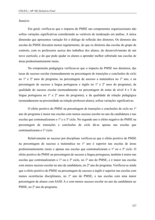 CIS-IUL | AP+SE| Relatório Final


Sumário

        Em geral, verifica-se que o impacto do PMSE nas componentes organizacionais não
sofreu variações significativas considerando as variáveis de moderação em análise. A única
dimensão que apresentou variação foi o diálogo de reflexão dos diretores. Os diretores das
escolas do PMSE discutem menos regularmente, do que os diretores das escolas do grupo de
controlo, com os professores acerca dos trabalhos dos alunos, do desenvolvimento de um
novo currículo, e do que pode ajudar os alunos a aprender melhor sobretudo nas escolas de
áreas predominantemente rurais.

        Na componente pedagógica verificou-se que o impacto do PMSE nos domínios, das
taxas de sucesso escolar (nomeadamente na percentagem de transições e conclusões de ciclo
no 1º e 2º anos do programa, na percentagem de sucesso a matemática no 1º ano, e na
percentagem de sucesso a língua portuguesa e inglês no 1º e 2º anos do programa), da
qualidade do sucesso escolar (nomeadamente na percentagem de notas de nível 4 e 5 de
língua portuguesa no 1º e 2º anos do programa), e da qualidade da relação pedagógica
(nomeadamente na proximidade na relação professor-aluno), sofreu variações significativas.

        O efeito positivo do PMSE na percentagem de transições e conclusões de ciclo no 1º
ano do programa é maior nas escolas com menos sucesso escolar no ano da candidatura e nas
escolas que contratualizaram o 1º e o 3º ciclo. No segundo ano o efeito negativo do PMSE na
percentagem de transições e conclusões de ciclo dá-se apenas nas escolas que
contratualizaram o 1º ciclo.

        Relativamente ao sucesso por disciplinas verificou-se que o efeito positivo do PMSE
na percentagem de sucesso a matemática no 1º ano é superior nas escolas de áreas
predominantemente rurais e apenas nas escolas que contratualizaram o 1º ou o 3º ciclo. O
efeito positivo do PMSE na percentagem de sucesso a língua portuguesa, também é maior nas
escolas que contratualizaram o 1º ou o 3º ciclo, no 1º ano do PMSE, e é maior nas escolas
com menos sucesso escolar no ano da candidatura, no 2º ano do programa. Verificou-se ainda
que o efeito positivo do PMSE na percentagem de sucesso a inglês é superior nas escolas com
menos ocorrências disciplinares, no 1º ano do PMSE, e nas escolas com uma maior
percentagem de alunos com SASE A e com menos sucesso escolar no ano da candidatura ao
PMSE, no 2º ano do programa.




                                                                                        237
 