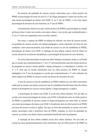 CIS-IUL | AP+SE| Relatório Final


        No domínio da qualidade do sucesso escolar, observámos que o efeito positivo do
PMSE na percentagem de notas de nível 4 e 5 de língua portuguesa é maior nas escolas com
uma menor percentagem de alunos com SASE A, no 1º ano do PMSE, e com uma menor
percentagem de docentes do sexo feminino, no 2º ano do PMSE.

        Concretamente observou-se que o efeito positivo do PMSE na proximidade na relação
professor-aluno é maior nas escolas com menos alunos e nas escolas que contratualizaram o
2º ou o 3º ciclo em comparação com as escolas controlo.

        Em suma, o impacto do PMSE no diálogo de reflexão, nas taxas de sucesso escolar,
na qualidade do sucesso escolar, ena relação pedagógica, variou sobretudo com base em sete
condições: ciclos intervencionados, taxa média de sucesso no ano de candidatura ao PMSE,
percentagem de alunos com SASE A, tipologia de área urbana, número total de alunos na
escola, número de ocorrências disciplinares, e percentagem de docentes do sexo feminino.

        Os ciclos intervencionados tiveram um efeito bastante consistente, tendo-se verificado
que as escolas que contratualizaram o 1º ou o 3º ciclo beneficiaram mais dos efeitos positivos
do programa no sucesso escolar (global, a língua portuguesa e a matemática). Contudo é no
2º e 3º ciclo que as escolas beneficiam mais do efeito positivo do PMSE na relação
pedagógica e no 2º ano do programa as escolas que contratualizaram o 1º ciclo sofreram um
efeito negativo do PMSE no sucesso escolar em termos de transições de ciclo.

        A taxa de sucesso no ano de candidatura ao PMSE também teve um efeito consistente,
sendo que as escolas com menos sucesso no ano de candidatura beneficiaram mais dos efeitos
positivos do programa no sucesso escolar (global, a língua portuguesa e a inglês).

        A percentagem de alunos com SASE A revela dois efeitos distintos. Por um lado, as
escolas com menor percentagem de alunos com SASE A beneficiam mais do efeito positivo
do PMSE na qualidade do sucesso escolar (a língua portuguesa); por outro lado, as escolas
com maior percentagem de alunos com SASE A beneficiam mais do efeito positivo do PMSE
nas taxas de sucesso escolar (a inglês). Ou seja, ao nível das transições as escolas com mais
alunos carenciados estão a beneficiar mais do PMSE, enquanto ao nível da qualidade do
sucesso, as escolas com alunos menos carenciados beneficiam mais do programa.

        A tipologia de área urbana também revela dois efeitos distintos. Por um lado, as
escolas de meios predominantemente rurais beneficiam mais do efeito positivo do PMSE no


                                                                                           238
 