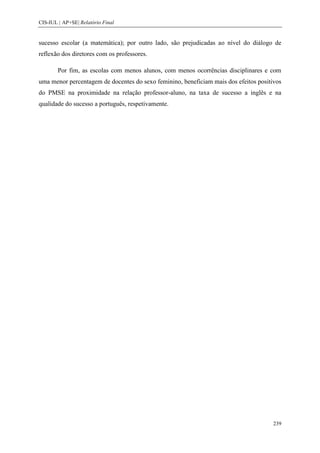 CIS-IUL | AP+SE| Relatório Final


sucesso escolar (a matemática); por outro lado, são prejudicadas ao nível do diálogo de
reflexão dos diretores com os professores.

        Por fim, as escolas com menos alunos, com menos ocorrências disciplinares e com
uma menor percentagem de docentes do sexo feminino, beneficiam mais dos efeitos positivos
do PMSE na proximidade na relação professor-aluno, na taxa de sucesso a inglês e na
qualidade do sucesso a português, respetivamente.




                                                                                      239
 