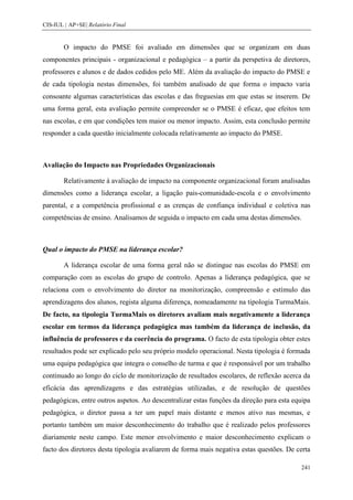 CIS-IUL | AP+SE| Relatório Final


        O impacto do PMSE foi avaliado em dimensões que se organizam em duas
componentes principais - organizacional e pedagógica – a partir da perspetiva de diretores,
professores e alunos e de dados cedidos pelo ME. Além da avaliação do impacto do PMSE e
de cada tipologia nestas dimensões, foi também analisado de que forma o impacto varia
consoante algumas características das escolas e das freguesias em que estas se inserem. De
uma forma geral, esta avaliação permite compreender se o PMSE é eficaz, que efeitos tem
nas escolas, e em que condições tem maior ou menor impacto. Assim, esta conclusão permite
responder a cada questão inicialmente colocada relativamente ao impacto do PMSE.



Avaliação do Impacto nas Propriedades Organizacionais

        Relativamente à avaliação de impacto na componente organizacional foram analisadas
dimensões como a liderança escolar, a ligação pais-comunidade-escola e o envolvimento
parental, e a competência profissional e as crenças de confiança individual e coletiva nas
competências de ensino. Analisamos de seguida o impacto em cada uma destas dimensões.



Qual o impacto do PMSE na liderança escolar?

        A liderança escolar de uma forma geral não se distingue nas escolas do PMSE em
comparação com as escolas do grupo de controlo. Apenas a liderança pedagógica, que se
relaciona com o envolvimento do diretor na monitorização, compreensão e estímulo das
aprendizagens dos alunos, regista alguma diferença, nomeadamente na tipologia TurmaMais.
De facto, na tipologia TurmaMais os diretores avaliam mais negativamente a liderança
escolar em termos da liderança pedagógica mas também da liderança de inclusão, da
influência de professores e da coerência do programa. O facto de esta tipologia obter estes
resultados pode ser explicado pelo seu próprio modelo operacional. Nesta tipologia é formada
uma equipa pedagógica que integra o conselho de turma e que é responsável por um trabalho
continuado ao longo do ciclo de monitorização de resultados escolares, de reflexão acerca da
eficácia das aprendizagens e das estratégias utilizadas, e de resolução de questões
pedagógicas, entre outros aspetos. Ao descentralizar estas funções da direção para esta equipa
pedagógica, o diretor passa a ter um papel mais distante e menos ativo nas mesmas, e
portanto também um maior desconhecimento do trabalho que é realizado pelos professores
diariamente neste campo. Este menor envolvimento e maior desconhecimento explicam o
facto dos diretores desta tipologia avaliarem de forma mais negativa estas questões. De certa

                                                                                          241
 