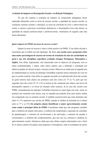 CIS-IUL | AP+SE| Relatório Final


Avaliação do Impacto no Desempenho Escolar e na Relação Pedagógica

        No que diz respeito à avaliação de impacto na componente pedagógica foram
analisadas dimensões como as taxas de sucesso escolar, a qualidade do sucesso escolar, as
avaliações externas (exames e aferições), as taxas de conclusão de ciclo e sobrevivência da
coorte, o recurso a percursos curriculares alternativos, o desempenho cívico dos alunos, ea
qualidade da relação professor-aluno e professor-turma. Analisamos de seguida cada uma
destas dimensões.



Qual o impacto do PMSE nas taxas de sucesso escolar?

        Quanto às taxas de sucesso é claro o efeito positivo do PMSE. É um efeito elevado e
consistente que se reflete nas três tipologias. De facto, nas escolas com o programa existe
uma maior percentagem de sucesso em termos de transições de anos de escolaridade no
geral e nas três disciplinas específicas avaliadas (Língua Portuguesa, Matemática e
Inglês). Este efeito, logicamente, está relacionado com os objetivos do programa, com as
metas contratualizadas, e indica, entre outros aspetos, que a definição e orientação por
objetivos podem ser decisivos para o sucesso escolar. Observou-se ainda que no segundo ano
de implementação as escolas da tipologia TurmaMais registam menos transições de ciclo do
que as escolas controlo. Este efeito no segundo ano pode ser explicado pelo facto das escolas
no geral reterem mais alunos nos primeiros anos dos ciclos (2º, 5º ou 7º), pelo que nos
segundos anos dos ciclos (3º, 6º e 8º) as turmas já são compostas por alunos com níveis de
desempenho superior e os níveis de retenção serão menores. Já no caso das escolas com
PMSE, nomeadamente da tipologia TurmaMais funciona-se numa lógica de ciclo, assim no
primeiro ano transitam mais alunos, mas no segundo ano poderão ficar mais alunos retidos
em comparação com as restantes escolas. É também essencial notar que estas transições são
entre 4 e 7% superiores nas escolas do PMSE, quando as médias de transição já se situam
entre os 77 e os 91%.Os próprios alunos identificam o maior aproveitamento escolar
como sendo o principal efeito do PMSE. Consideram ainda que este programa contribui
para a melhoria da relação entre pares, a melhoria da compreensão e aquisição de conteúdos
de aprendizagem, o aumento do envolvimento e da motivação, o aumento da atenção e
concentração e a melhoria dos comportamentos, que, por sua vez, reforçam a melhoria no
aproveitamento escolar. Salienta-se ainda que estes efeitos surgem relacionados com o facto
de os alunos estarem em grupos mais pequenos e homogéneos, onde as estratégias de ensino


                                                                                         243
 