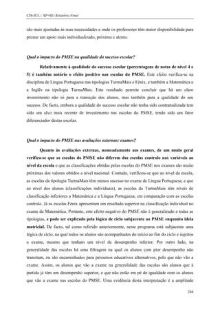 CIS-IUL | AP+SE| Relatório Final


são mais ajustadas às suas necessidades e onde os professores têm maior disponibilidade para
prestar um apoio mais individualizado, próximo e atento.



Qual o impacto do PMSE na qualidade do sucesso escolar?

        Relativamente à qualidade do sucesso escolar (percentagens de notas de nível 4 e
5) é também notório o efeito positivo nas escolas do PMSE. Este efeito verifica-se na
disciplina de Língua Portuguesa nas tipologias TurmaMais e Fénix, e também a Matemática e
a Inglês na tipologia TurmaMais. Este resultado permite concluir que há um claro
investimento não só para a transição dos alunos, mas também para a qualidade do seu
sucesso. De facto, embora a qualidade do sucesso escolar não tenha sido contratualizada tem
sido um alvo mais recente de investimento nas escolas do PMSE, tendo sido um fator
diferenciador destas escolas.



Qual o impacto do PMSE nas avaliações externas: exames?

        Quanto às avaliações externas, nomeadamente aos exames, de um modo geral
verifica-se que as escolas do PMSE não diferem das escolas controlo nas variáveis ao
nível da escola e que as classificações obtidas pelas escolas do PMSE nos exames são muito
próximas dos valores obtidos a nível nacional. Contudo, verificou-se que ao nível da escola,
as escolas da tipologia TurmaMais têm menos sucesso no exame de Língua Portuguesa, e que
ao nível dos alunos (classificações individuais), as escolas da TurmaMais têm níveis de
classificação inferiores a Matemática e a Língua Portuguesa, em comparação com as escolas
controlo. Já as escolas Fénix apresentam um resultado superior na classificação individual no
exame de Matemática. Portanto, este efeito negativo do PMSE não é generalizado a todas as
tipologias, e pode ser explicado pela lógica de ciclo subjacente ao PMSE enquanto ideia
matricial. De facto, tal como referido anteriormente, neste programa está subjacente uma
lógica de ciclo, na qual todos os alunos são acompanhados do início ao fim do ciclo e sujeitos
a exame, mesmo que tenham um nível de desempenho inferior. Por outro lado, na
generalidade das escolas há uma filtragem na qual os alunos com pior desempenho não
transitam, ou são encaminhados para percursos educativos alternativos, pelo que não vão a
exame. Assim, os alunos que vão a exame na generalidade das escolas são alunos que à
partida já têm um desempenho superior, e que não estão em pé de igualdade com os alunos
que vão a exame nas escolas do PMSE. Uma evidência desta interpretação é a amplitude

                                                                                          244
 