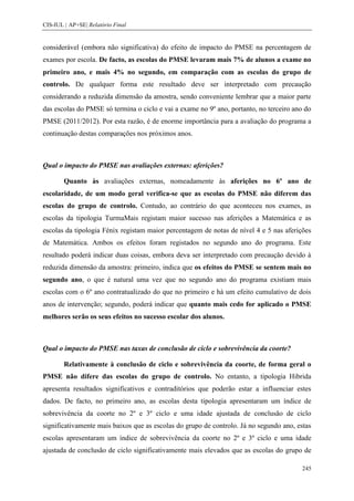 CIS-IUL | AP+SE| Relatório Final


considerável (embora não significativa) do efeito de impacto do PMSE na percentagem de
exames por escola. De facto, as escolas do PMSE levaram mais 7% de alunos a exame no
primeiro ano, e mais 4% no segundo, em comparação com as escolas do grupo de
controlo. De qualquer forma este resultado deve ser interpretado com precaução
considerando a reduzida dimensão da amostra, sendo conveniente lembrar que a maior parte
das escolas do PMSE só termina o ciclo e vai a exame no 9º ano, portanto, no terceiro ano do
PMSE (2011/2012). Por esta razão, é de enorme importância para a avaliação do programa a
continuação destas comparações nos próximos anos.



Qual o impacto do PMSE nas avaliações externas: aferições?

        Quanto às avaliações externas, nomeadamente às aferições no 6º ano de
escolaridade, de um modo geral verifica-se que as escolas do PMSE não diferem das
escolas do grupo de controlo. Contudo, ao contrário do que aconteceu nos exames, as
escolas da tipologia TurmaMais registam maior sucesso nas aferições a Matemática e as
escolas da tipologia Fénix registam maior percentagem de notas de nível 4 e 5 nas aferições
de Matemática. Ambos os efeitos foram registados no segundo ano do programa. Este
resultado poderá indicar duas coisas, embora deva ser interpretado com precaução devido à
reduzida dimensão da amostra: primeiro, indica que os efeitos do PMSE se sentem mais no
segundo ano, o que é natural uma vez que no segundo ano do programa existiam mais
escolas com o 6º ano contratualizado do que no primeiro e há um efeito cumulativo de dois
anos de intervenção; segundo, poderá indicar que quanto mais cedo for aplicado o PMSE
melhores serão os seus efeitos no sucesso escolar dos alunos.



Qual o impacto do PMSE nas taxas de conclusão de ciclo e sobrevivência da coorte?

        Relativamente à conclusão de ciclo e sobrevivência da coorte, de forma geral o
PMSE não difere das escolas do grupo de controlo. No entanto, a tipologia Hibrida
apresenta resultados significativos e contraditórios que poderão estar a influenciar estes
dados. De facto, no primeiro ano, as escolas desta tipologia apresentaram um índice de
sobrevivência da coorte no 2º e 3º ciclo e uma idade ajustada de conclusão de ciclo
significativamente mais baixos que as escolas do grupo de controlo. Já no segundo ano, estas
escolas apresentaram um índice de sobrevivência da coorte no 2º e 3º ciclo e uma idade
ajustada de conclusão de ciclo significativamente mais elevados que as escolas do grupo de

                                                                                         245
 