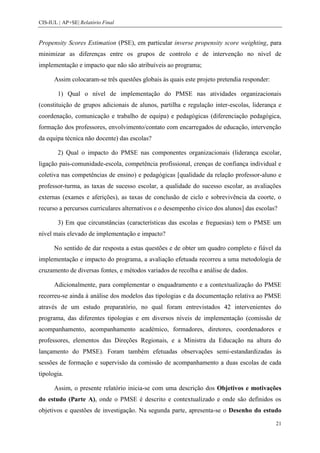 CIS-IUL | AP+SE| Relatório Final


Propensity Scores Estimation (PSE), em particular inverse propensity score weighting, para
minimizar as diferenças entre os grupos de controlo e de intervenção no nível de
implementação e impacto que não são atribuíveis ao programa;

      Assim colocaram-se três questões globais às quais este projeto pretendia responder:

        1) Qual o nível de implementação do PMSE nas atividades organizacionais
(constituição de grupos adicionais de alunos, partilha e regulação inter-escolas, liderança e
coordenação, comunicação e trabalho de equipa) e pedagógicas (diferenciação pedagógica,
formação dos professores, envolvimento/contato com encarregados de educação, intervenção
da equipa técnica não docente) das escolas?

        2) Qual o impacto do PMSE nas componentes organizacionais (liderança escolar,
ligação pais-comunidade-escola, competência profissional, crenças de confiança individual e
coletiva nas competências de ensino) e pedagógicas [qualidade da relação professor-aluno e
professor-turma, as taxas de sucesso escolar, a qualidade do sucesso escolar, as avaliações
externas (exames e aferições), as taxas de conclusão de ciclo e sobrevivência da coorte, o
recurso a percursos curriculares alternativos e o desempenho cívico dos alunos] das escolas?

        3) Em que circunstâncias (características das escolas e freguesias) tem o PMSE um
nível mais elevado de implementação e impacto?

      No sentido de dar resposta a estas questões e de obter um quadro completo e fiável da
implementação e impacto do programa, a avaliação efetuada recorreu a uma metodologia de
cruzamento de diversas fontes, e métodos variados de recolha e análise de dados.

      Adicionalmente, para complementar o enquadramento e a contextualização do PMSE
recorreu-se ainda à análise dos modelos das tipologias e da documentação relativa ao PMSE
através de um estudo preparatório, no qual foram entrevistados 42 intervenientes do
programa, das diferentes tipologias e em diversos níveis de implementação (comissão de
acompanhamento, acompanhamento académico, formadores, diretores, coordenadores e
professores, elementos das Direções Regionais, e a Ministra da Educação na altura do
lançamento do PMSE). Foram também efetuadas observações semi-estandardizadas às
sessões de formação e supervisão da comissão de acompanhamento a duas escolas de cada
tipologia.

      Assim, o presente relatório inicia-se com uma descrição dos Objetivos e motivações
do estudo (Parte A), onde o PMSE é descrito e contextualizado e onde são definidos os
objetivos e questões de investigação. Na segunda parte, apresenta-se o Desenho do estudo

                                                                                            21
 