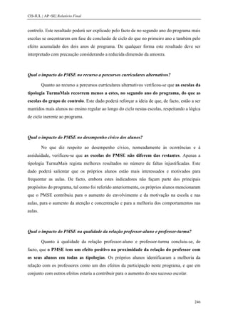 CIS-IUL | AP+SE| Relatório Final


controlo. Este resultado poderá ser explicado pelo facto de no segundo ano do programa mais
escolas se encontrarem em fase de conclusão de ciclo do que no primeiro ano e também pelo
efeito acumulado dos dois anos de programa. De qualquer forma este resultado deve ser
interpretado com precaução considerando a reduzida dimensão da amostra.



Qual o impacto do PMSE no recurso a percursos curriculares alternativos?

         Quanto ao recurso a percursos curriculares alternativos verificou-se que as escolas da
tipologia TurmaMais recorrem menos a estes, no segundo ano do programa, do que as
escolas do grupo de controlo. Este dado poderá reforçar a ideia de que, de facto, estão a ser
mantidos mais alunos no ensino regular ao longo do ciclo nestas escolas, respeitando a lógica
de ciclo inerente ao programa.



Qual o impacto do PMSE no desempenho cívico dos alunos?

         No que diz respeito ao desempenho cívico, nomeadamente às ocorrências e à
assiduidade, verificou-se que as escolas do PMSE não diferem das restantes. Apenas a
tipologia TurmaMais regista melhores resultados no número de faltas injustificadas. Este
dado poderá salientar que os próprios alunos estão mais interessados e motivados para
frequentar as aulas. De facto, embora estes indicadores não façam parte dos principais
propósitos do programa, tal como foi referido anteriormente, os próprios alunos mencionaram
que o PMSE contribuiu para o aumento do envolvimento e da motivação na escola e nas
aulas, para o aumento da atenção e concentração e para a melhoria dos comportamentos nas
aulas.



Qual o impacto do PMSE na qualidade da relação professor-aluno e professor-turma?

         Quanto à qualidade da relação professor-aluno e professor-turma concluiu-se, de
facto, que o PMSE tem um efeito positivo na proximidade da relação do professor com
os seus alunos em todas as tipologias. Os próprios alunos identificaram a melhoria da
relação com os professores como um dos efeitos da participação neste programa, e que em
conjunto com outros efeitos estaria a contribuir para o aumento do seu sucesso escolar.




                                                                                           246
 
