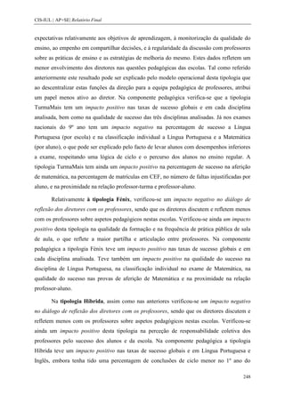 CIS-IUL | AP+SE| Relatório Final


expectativas relativamente aos objetivos de aprendizagem, à monitorização da qualidade do
ensino, ao empenho em compartilhar decisões, e à regularidade da discussão com professores
sobre as práticas de ensino e as estratégias de melhoria do mesmo. Estes dados refletem um
menor envolvimento dos diretores nas questões pedagógicas das escolas. Tal como referido
anteriormente este resultado pode ser explicado pelo modelo operacional desta tipologia que
ao descentralizar estas funções da direção para a equipa pedagógica de professores, atribui
um papel menos ativo ao diretor. Na componente pedagógica verifica-se que a tipologia
TurmaMais tem um impacto positivo nas taxas de sucesso globais e em cada disciplina
analisada, bem como na qualidade de sucesso das três disciplinas analisadas. Já nos exames
nacionais do 9º ano tem um impacto negativo na percentagem de sucesso a Língua
Portuguesa (por escola) e na classificação individual a Língua Portuguesa e a Matemática
(por aluno), o que pode ser explicado pelo facto de levar alunos com desempenhos inferiores
a exame, respeitando uma lógica de ciclo e o percurso dos alunos no ensino regular. A
tipologia TurmaMais tem ainda um impacto positivo na percentagem de sucesso na aferição
de matemática, na percentagem de matrículas em CEF, no número de faltas injustificadas por
aluno, e na proximidade na relação professor-turma e professor-aluno.

        Relativamente à tipologia Fénix, verificou-se um impacto negativo no diálogo de
reflexão dos diretores com os professores, sendo que os diretores discutem e refletem menos
com os professores sobre aspetos pedagógicos nestas escolas. Verificou-se ainda um impacto
positivo desta tipologia na qualidade da formação e na frequência de prática pública de sala
de aula, o que reflete a maior partilha e articulação entre professores. Na componente
pedagógica a tipologia Fénix teve um impacto positivo nas taxas de sucesso globais e em
cada disciplina analisada. Teve também um impacto positivo na qualidade do sucesso na
disciplina de Língua Portuguesa, na classificação individual no exame de Matemática, na
qualidade do sucesso nas provas de aferição de Matemática e na proximidade na relação
professor-aluno.

        Na tipologia Híbrida, assim como nas anteriores verificou-se um impacto negativo
no diálogo de reflexão dos diretores com os professores, sendo que os diretores discutem e
refletem menos com os professores sobre aspetos pedagógicos nestas escolas. Verificou-se
ainda um impacto positivo desta tipologia na perceção de responsabilidade coletiva dos
professores pelo sucesso dos alunos e da escola. Na componente pedagógica a tipologia
Híbrida teve um impacto positivo nas taxas de sucesso globais e em Língua Portuguesa e
Inglês, embora tenha tido uma percentagem de conclusões de ciclo menor no 1º ano do

                                                                                         248
 