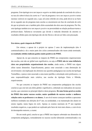 CIS-IUL | AP+SE| Relatório Final


programa. Esta tipologia teve um impacto negativo na idade ajustada de conclusão de ciclos e
na taxa de sobrevivência da coorte no 1º ano do programa e teve um impacto positivo nestas
mesmas variáveis no segundo ano, o que, tal como referido em cima, pode dever-se ao facto
de no segundo ano do programa mais escolas se encontrarem em fase de conclusão de ciclo
do que no primeiro ano e também pelo efeito acumulado dos dois anos de programa. Por fim,
esta tipologia também teve um impacto positivo na proximidade na relação professor-turma e
professor-aluno. Salienta-se novamente que devido à reduzida dimensão da amostra os
resultados obtidos para esta tipologia não são tão fiáveis e devem ser lidos com precaução.



Em síntese, qual o impacto do PMSE?

        Em síntese, e apesar de o projeto ter apenas 2 anos de implementação (dos 4
contratualizados) e de a maior parte dos ciclos contratualizados não terem ainda terminado,
os resultados obtidos indicam ganhos muito positivos do PMSE.

        Apesar de, no que concerne ao impacto do PMSE nas componentes organizacionais
das escolas, este não ser global nem significativo, ou seja, o PMSE não ter uma influência
clara nas propriedades organizacionais das escolas, ainda assim, o PMSE tem algum
efeito nestas dimensões. Especificamente, parece estar associado a uma diminuição do
envolvimento e da implicação dos diretores nas questões pedagógicas nas escolas da tipologia
TurmaMais, e parece estar associado a uma maior partilha e articulação entre professores, e a
uma responsabilização mais coletiva, nas escolas da tipologia Fénix e Híbrida,
respetivamente.

        No que concerne ao impacto do PMSE nas componentes pedagógicas das escolas
conclui-se que este tem um efeito global e significativo, sobretudo nos indicadores de sucesso
escolar, que consistem no principal objetivo deste programa. De uma forma geral as escolas
do PMSE têm maior sucesso escolar, maior qualidade do sucesso escolar e melhores
relações entre os professores e os alunos. A um nível menor começam também a apresentar
melhores resultados nas aferições do 6º ano, na assiduidade, e na manutenção dos alunos no
ensino regular, numa lógica de ciclo. Apenas os exames nacionais do 9º ano registam
resultados negativos, o que poderá ser explicado pelo facto de irem mais alunos, e com níveis
de desempenho menores, a exame.

        De um modo geral, conclui-se que o PMSE tem impacto sobretudo nas dimensões da
componente pedagógica, nomeadamente no sucesso escolar (dimensão contratualizada) e na

                                                                                              249
 