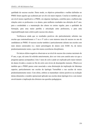CIS-IUL | AP+SE| Relatório Final


qualidade do sucesso escolar. Deste modo, os objetivos primordiais e melhor definidos no
PMSE foram aqueles que acabaram por ser alvo de maior impacto. Conclui-se também que a
um nível menos significativo o PMSE, em algumas tipologias, contribui para a melhoria das
relações entre os professores e os alunos, para melhores resultados nas aferições do 6º ano,
para a assiduidade e a manutenção dos alunos no ensino regular, para a qualidade da
formação, para uma maior partilha e articulação entre professores, e para uma
responsabilização mais coletiva pelo sucesso dos alunos.

        Verificou-se ainda que os resultados positivos são particularmente salientes nas
escolas que contratualizaram o 1º ou o 3º ciclo e com menores taxas de sucesso no ano de
candidatura ao PMSE. O sucesso escolar também é particularmente saliente nas escolas com
mais alunos carenciados (i.e. maior percentagem de alunos com SASE A), de meios
predominantemente rurais, e que têm menos ocorrências disciplinares.

        Os únicos efeitos negativos observam-se ao nível do sucesso dos exames nacionais do
9º ano, o que, tal como foi referido anteriormente, deve ser visto com cautela uma vez que o
programa apenas acompanhou 2 dos 3 anos do ciclo e pode ser explicado pelo maior número
de alunos levados a exame no fim do ciclo com níveis de desempenho menores. Observa-se
também que o PMSE parece estar associado a uma diminuição da implicação da liderança
superior, particularmente nas escolas da tipologia TurmaMais e nas escolas de meios
predominantemente rurais. Com efeito, embora se mantenham valores positivos na avaliação
destas dimensões o modelo operacional aplicado nas escolas desta tipologia leva a um menor
envolvimento e implicação dos diretores nas questões pedagógicas.




                                                                                         250
 