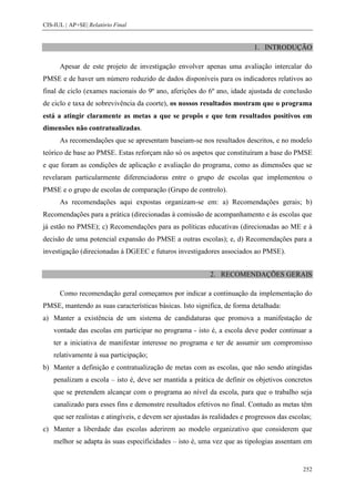 CIS-IUL | AP+SE| Relatório Final


                                                                            1. INTRODUÇÃO

      Apesar de este projeto de investigação envolver apenas uma avaliação intercalar do
PMSE e de haver um número reduzido de dados disponíveis para os indicadores relativos ao
final de ciclo (exames nacionais do 9º ano, aferições do 6º ano, idade ajustada de conclusão
de ciclo e taxa de sobrevivência da coorte), os nossos resultados mostram que o programa
está a atingir claramente as metas a que se propôs e que tem resultados positivos em
dimensões não contratualizadas.
      As recomendações que se apresentam baseiam-se nos resultados descritos, e no modelo
teórico de base ao PMSE. Estas reforçam não só os aspetos que constituíram a base do PMSE
e que foram as condições de aplicação e avaliação do programa, como as dimensões que se
revelaram particularmente diferenciadoras entre o grupo de escolas que implementou o
PMSE e o grupo de escolas de comparação (Grupo de controlo).
      As recomendações aqui expostas organizam-se em: a) Recomendações gerais; b)
Recomendações para a prática (direcionadas à comissão de acompanhamento e às escolas que
já estão no PMSE); c) Recomendações para as políticas educativas (direcionadas ao ME e à
decisão de uma potencial expansão do PMSE a outras escolas); e, d) Recomendações para a
investigação (direcionadas à DGEEC e futuros investigadores associados ao PMSE).


                                                            2. RECOMENDAÇÕES GERAIS

      Como recomendação geral começamos por indicar a continuação da implementação do
PMSE, mantendo as suas características básicas. Isto significa, de forma detalhada:
a) Manter a existência de um sistema de candidaturas que promova a manifestação de
    vontade das escolas em participar no programa - isto é, a escola deve poder continuar a
    ter a iniciativa de manifestar interesse no programa e ter de assumir um compromisso
    relativamente à sua participação;
b) Manter a definição e contratualização de metas com as escolas, que não sendo atingidas
    penalizam a escola – isto é, deve ser mantida a prática de definir os objetivos concretos
    que se pretendem alcançar com o programa ao nível da escola, para que o trabalho seja
    canalizado para esses fins e demonstre resultados efetivos no final. Contudo as metas têm
    que ser realistas e atingíveis, e devem ser ajustadas às realidades e progressos das escolas;
c) Manter a liberdade das escolas aderirem ao modelo organizativo que considerem que
    melhor se adapta às suas especificidades – isto é, uma vez que as tipologias assentam em


                                                                                              252
 