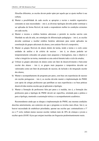 CIS-IUL | AP+SE| Relatório Final


    filosofias diferentes, as escolas devem poder optar por aquela que se ajuste melhor à sua
    cultura;
d) Manter a possibilidade de cada escola se apropriar e recriar o modelo organizativo
    consoante as suas necessidades – isto é, as diversas tipologias deverão poder continuar a
    ser aplicadas de forma flexível, de modo a responderem melhor às condições existentes
    em cada escola;
e) Manter o recurso a créditos horários adicionais e permitir às escolas usá-los com
    liberdade na sala de aula, em estratégias de diferenciação pedagógica – isto é, as escolas
    deverão continuar a receber créditos horários adicionais para serem aplicados na
    constituição de grupos adicionais de alunos, com carácter flexível e temporário;
f) Manter os grupos flexíveis de alunos dentro da turma, tendo a turma e o ciclo como
    unidades de análise e de critério de sucesso – isto é, os alunos poderão ser
    temporariamente colocados em grupos mais pequenos e homogéneos, mas o objetivo é
    voltar a integrá-los na turma, mantendo-se esta estável durante todo o ciclo de estudos;
g) Utilizar os grupos adicionais de alunos como um fator de desenvolvimento e bem-estar
    escolar dos alunos – isto é, os grupos mais pequenos e temporários deverão ser
    valorizados como um fator de promoção do sucesso, da inclusão e da integração escolar
    dos alunos;
h) Manter o acompanhamento do programa por pares, com base em experiências de sucesso
    em escolas portuguesas – isto é, as escolas deverão manter a implementação do PMSE
    com apoio de colegas professores que partilham as suas experiências e as boas práticas
    desenvolvidas noutras escolas que já aplicaram a tipologia;
i) Manter a formação de professores feita por pares e à medida, isto é, a formação dos
    professores para a tipologia do PMSE deverá ser específica, orientada para a prática e
    para a tipologia, mantendo a sustentação teórica e o acompanhamento académico.

    Recomendamos ainda que se alargue a implementação do PMSE, nas mesmas condições
descritas anteriormente, aos contextos em que o programa se revelou mais eficaz. Isto é, se
houver necessidade de estabelecer prioridades, apostar nas escolas que: contratualizem o 1º
ou o 3º ciclo; tenham menos sucesso escolar; tenham mais de 20% de crianças e jovens a
receber apoio (SASE A);ou que estejam inseridas em freguesias predominantemente rurais.




                                                                                               253
 