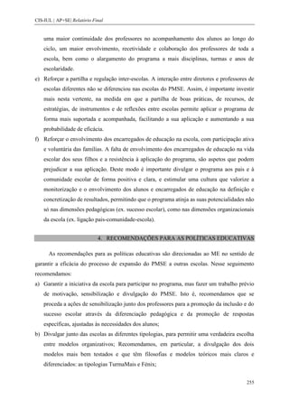 CIS-IUL | AP+SE| Relatório Final


    uma maior continuidade dos professores no acompanhamento dos alunos ao longo do
    ciclo, um maior envolvimento, recetividade e colaboração dos professores de toda a
    escola, bem como o alargamento do programa a mais disciplinas, turmas e anos de
    escolaridade.
e) Reforçar a partilha e regulação inter-escolas. A interação entre diretores e professores de
    escolas diferentes não se diferenciou nas escolas do PMSE. Assim, é importante investir
    mais nesta vertente, na medida em que a partilha de boas práticas, de recursos, de
    estratégias, de instrumentos e de reflexões entre escolas permite aplicar o programa de
    forma mais suportada e acompanhada, facilitando a sua aplicação e aumentando a sua
    probabilidade de eficácia.
f) Reforçar o envolvimento dos encarregados de educação na escola, com participação ativa
    e voluntária das famílias. A falta de envolvimento dos encarregados de educação na vida
    escolar dos seus filhos e a resistência à aplicação do programa, são aspetos que podem
    prejudicar a sua aplicação. Deste modo é importante divulgar o programa aos pais e à
    comunidade escolar de forma positiva e clara, e estimular uma cultura que valorize a
    monitorização e o envolvimento dos alunos e encarregados de educação na definição e
    concretização de resultados, permitindo que o programa atinja as suas potencialidades não
    só nas dimensões pedagógicas (ex. sucesso escolar), como nas dimensões organizacionais
    da escola (ex. ligação pais-comunidade-escola).


                             4. RECOMENDAÇÕES PARA AS POLÍTICAS EDUCATIVAS

      As recomendações para as políticas educativas são direcionadas ao ME no sentido de
garantir a eficácia do processo de expansão do PMSE a outras escolas. Nesse seguimento
recomendamos:
a) Garantir a iniciativa da escola para participar no programa, mas fazer um trabalho prévio
    de motivação, sensibilização e divulgação do PMSE. Isto é, recomendamos que se
    proceda a ações de sensibilização junto dos professores para a promoção da inclusão e do
    sucesso escolar através da diferenciação pedagógica e da promoção de respostas
    específicas, ajustadas às necessidades dos alunos;
b) Divulgar junto das escolas as diferentes tipologias, para permitir uma verdadeira escolha
    entre modelos organizativos; Recomendamos, em particular, a divulgação dos dois
    modelos mais bem testados e que têm filosofias e modelos teóricos mais claros e
    diferenciados: as tipologias TurmaMais e Fénix;


                                                                                          255
 