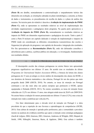 CIS-IUL | AP+SE| Relatório Final


(Parte B) em detalhe, nomeadamente a contextualização e enquadramento teórico das
dimensões em avaliação, as orientações adotadas no plano metodológico, a amostra, as fontes
de dados e instrumentos, os procedimentos de recolha de dados e o plano de análise dos
mesmos. Na terceira parte do relatório é descrita a Avaliação da implementação do PMSE
(Parte C), onde se apresentam os resultados relativos ao nível de implementação das
atividades organizacionais e pedagógicas deste programa. Na quarta parte apresenta-se a
Avaliação do impacto do PMSE (Parte D), nomeadamente os resultados relativos ao
impacto do PMSE em dimensões organizacionais e pedagógicas da escola. Tanto a parte C
como a Parte D incluem um capítulo dedicado à variação da implementação e impacto do
PMSE tendo em consideração as diferentes circunstâncias (características das escolas e
freguesias) de aplicação do programa e um capítulo de discussão e integração dos resultados.
Por fim apresentam-se as Recomendações (Parte E), onde são delineados conselhos e
advertências para a prática, a política pública em educação, e a investigação, fundamentados
nos resultados obtidos.


                   1.2.      O QUE É O PROGRAMA MAIS SUCESSO ESCOLAR (PMSE)?

      O desempenho escolar das crianças portuguesas no ensino básico tem apresentado
progressos significativos nos últimos 15 anos. De acordo com os resultados do último
Programme for International Student Assessment (PISA), a literacia da leitura dos alunos
portugueses de 15 anos já atingiu os níveis médios do desempenho dos alunos da OCDE, e
nos domínios da literacia matemática e das ciências, Portugal foi um dos países que mais
progrediu desde 2000 (OECD, 2010). No entanto, as taxas de retenção em Portugal
continuam a ser das mais altas nos países europeus que pertencem à OCDE, apenas
equiparadas à Holanda (OECD, 2011). No ensino secundário, as taxas de retenção foram
reduzidas em 13,2% nos últimos 15 anos, mas atingem ainda taxas de 20,6% em 2009/2010.
No ensino básico a redução foi menos pronunciada nos últimos 15 anos (5.2%), mas a taxa de
retenção tem vindo a estabilizar por volta dos 8%.

      Um fator determinante para o elevado nível de retenção em Portugal é a ideia
prevalente de que a repetição do ano favorece a aprendizagem de competências (OCDE,
2011). Esta cultura de retenção é apoiada pelos professores, pais e comunidade e prevalece
mesmo na ausência de evidência científica que apoie a retenção como estratégia pedagógica
(Jacob & Lefgren, 2004; Jimerson, 2001; Jimerson, Anderson, & Whipple, 2002; Shepard, &
Smith, 1990; Silberglitt, Jimerson, Burns, & Appleton, 2006). Esta cultura é também

                                                                                          22
 