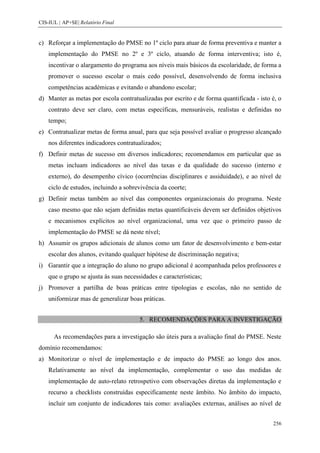 CIS-IUL | AP+SE| Relatório Final


c) Reforçar a implementação do PMSE no 1º ciclo para atuar de forma preventiva e manter a
    implementação do PMSE no 2º e 3º ciclo, atuando de forma interventiva; isto é,
    incentivar o alargamento do programa aos níveis mais básicos da escolaridade, de forma a
    promover o sucesso escolar o mais cedo possível, desenvolvendo de forma inclusiva
    competências académicas e evitando o abandono escolar;
d) Manter as metas por escola contratualizadas por escrito e de forma quantificada - isto é, o
    contrato deve ser claro, com metas específicas, mensuráveis, realistas e definidas no
    tempo;
e) Contratualizar metas de forma anual, para que seja possível avaliar o progresso alcançado
    nos diferentes indicadores contratualizados;
f) Definir metas de sucesso em diversos indicadores; recomendamos em particular que as
    metas incluam indicadores ao nível das taxas e da qualidade do sucesso (interno e
    externo), do desempenho cívico (ocorrências disciplinares e assiduidade), e ao nível de
    ciclo de estudos, incluindo a sobrevivência da coorte;
g) Definir metas também ao nível das componentes organizacionais do programa. Neste
    caso mesmo que não sejam definidas metas quantificáveis devem ser definidos objetivos
    e mecanismos explícitos ao nível organizacional, uma vez que o primeiro passo de
    implementação do PMSE se dá neste nível;
h) Assumir os grupos adicionais de alunos como um fator de desenvolvimento e bem-estar
    escolar dos alunos, evitando qualquer hipótese de discriminação negativa;
i) Garantir que a integração do aluno no grupo adicional é acompanhada pelos professores e
    que o grupo se ajusta às suas necessidades e características;
j) Promover a partilha de boas práticas entre tipologias e escolas, não no sentido de
    uniformizar mas de generalizar boas práticas.


                                        5. RECOMENDAÇÕES PARA A INVESTIGAÇÃO

      As recomendações para a investigação são úteis para a avaliação final do PMSE. Neste
domínio recomendamos:
a) Monitorizar o nível de implementação e de impacto do PMSE ao longo dos anos.
    Relativamente ao nível da implementação, complementar o uso das medidas de
    implementação de auto-relato retrospetivo com observações diretas da implementação e
    recurso a checklists construídas especificamente neste âmbito. No âmbito do impacto,
    incluir um conjunto de indicadores tais como: avaliações externas, análises ao nível de


                                                                                          256
 