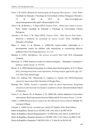 CIS-IUL | AP+SE| Relatório Final


Alves, J. M. (2010). Relatório de monitorização do Programa Mais Sucesso – Fénix. Porto:
      Faculdade de Educação e Psicologia da Universidade Católica Portuguesa. Retirado a
      13         de         Abril      de        2012        de        http://www.dgidc.min-
      edu.pt/outrosprojetos/index.php?s=directorio&pid=122#i
Alves, J. M., & Moreira, L. T. (Org.) (2011). Projecto Fénix – Relatos que contam o sucesso.
      Porto: Edição Faculdade de Educação e Psicologia da Universidade Católica
      Portuguesa.
Azevedo, J. & Alves, J. M. (Org.) (2010). Projecto Fénix - Mais Sucesso Para Todos -
      Memórias e dinâmicas da construção do sucesso escolar. Porto: Faculdade de
      Educação e Psicologia.
Baker, J., Grant, S., & Morlock, L. (2008).The teacher-student relationship as a
      developmental context for children with internalizing or externalizing behavior
      problems.School Psychology Quarterly, 23, 3-15.
Bandura, A. (1997). Self-Efficacy: The exercise of control. New York: W.H. Freemanand
      Company.
Benavente, A. (1990). Insucesso escolar no contexto português – Abordagens, concepções e
      políticas. Análise Social, 15, 715-733.
Bloom, H. S. (2005).Randomizing groups to evaluate place-based programs. In H. S. Bloom
      (Ed.), Learning more from social experiments: Evolving analytic approaches (pp. 115–
      172). New York: Russell Sage.
Bryk, A.S., Sebring, P.B., Allensworth, E., Luppescu, S., Easton, J.Q. (2010).Organizing
      schools for improvement.The University of Chicago Press.
Buitrago, M.C. (2010). Toward a synergistic model of school improvement: Integrating
      school-level and classroom level features of effective schools. Harvard Graduate School
      of Education.
Castro, F. G., Barrera, M., & Martinez, C. R. (2004).The cultural adaptation of prevention
      interventions: Resolving tensions between fidelity and fit.Prevention Science, 5, 41-45.
Cohen, J. (1988).Statistical power analysis for the behavioral sciences.2nd ed. Hillsdale NJ:
      Lawrence Erlbaum.
Cortesão, L. (1988). Escola, sociedade que relação?(2ª Edição). Porto: Porto Editora.
Diário da República. Decreto-Lei nº 88/2007, D.R. nº63, Série I, de 2007-03-29
Diário da República. Decreto-Regulamentar n.º 25/2007,D.R. nº63, Série I, de 2007-03-29
Diário da República. Despacho Normativo nº 50/2005, D.R. nº 215, Série I, de 2005-11-09
Diário da República. Despacho nº 100/2010, D.R. nº 2, Série II, de 2010-01-05

                                                                                           260
 