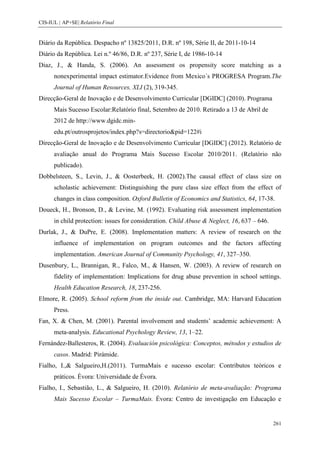 CIS-IUL | AP+SE| Relatório Final


Diário da República. Despacho nº 13825/2011, D.R. nº 198, Série II, de 2011-10-14
Diário da República. Lei n.º 46/86, D.R. nº 237, Série I, de 1986-10-14
Diaz, J., & Handa, S. (2006). An assessment os propensity score matching as a
      nonexperimental impact estimator.Evidence from Mexico´s PROGRESA Program.The
      Journal of Human Resources, XLI (2), 319-345.
Direcção-Geral de Inovação e de Desenvolvimento Curricular [DGIDC] (2010). Programa
      Mais Sucesso Escolar:Relatório final, Setembro de 2010. Retirado a 13 de Abril de
      2012 de http://www.dgidc.min-
      edu.pt/outrosprojetos/index.php?s=directorio&pid=122#i
Direcção-Geral de Inovação e de Desenvolvimento Curricular [DGIDC] (2012). Relatório de
      avaliação anual do Programa Mais Sucesso Escolar 2010/2011. (Relatório não
      publicado).
Dobbelsteen, S., Levin, J., & Oosterbeek, H. (2002).The causal effect of class size on
      scholastic achievement: Distinguishing the pure class size effect from the effect of
      changes in class composition. Oxford Bulletin of Economics and Statistics, 64, 17-38.
Doueck, H., Bronson, D., & Levine, M. (1992). Evaluating risk assessment implementation
      in child protection: issues for consideration. Child Abuse & Neglect, 16, 637 – 646.
Durlak, J., & DuPre, E. (2008). Implementation matters: A review of research on the
      influence of implementation on program outcomes and the factors affecting
      implementation. American Journal of Community Psychology, 41, 327–350.
Dusenbury, L., Brannigan, R., Falco, M., & Hansen, W. (2003). A review of research on
      fidelity of implementation: Implications for drug abuse prevention in school settings.
      Health Education Research, 18, 237-256.
Elmore, R. (2005). School reform from the inside out. Cambridge, MA: Harvard Education
      Press.
Fan, X. & Chen, M. (2001). Parental involvement and students’ academic achievement: A
      meta-analysis. Educational Psychology Review, 13, 1–22.
Fernández-Ballesteros, R. (2004). Evaluación psicológica: Conceptos, métodos y estudios de
      casos. Madrid: Pirámide.
Fialho, I.,& Salgueiro,H.(2011). TurmaMais e sucesso escolar: Contributos teóricos e
      práticos. Évora: Universidade de Évora.
Fialho, I., Sebastião, L., & Salgueiro, H. (2010). Relatório de meta-avaliação: Programa
      Mais Sucesso Escolar – TurmaMais. Évora: Centro de investigação em Educação e


                                                                                             261
 