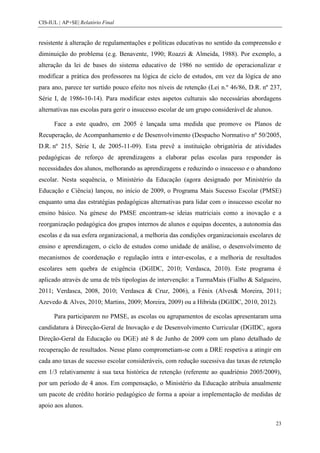 CIS-IUL | AP+SE| Relatório Final


resistente à alteração de regulamentações e políticas educativas no sentido da compreensão e
diminuição do problema (e.g. Benavente, 1990; Roazzi & Almeida, 1988). Por exemplo, a
alteração da lei de bases do sistema educativo de 1986 no sentido de operacionalizar e
modificar a prática dos professores na lógica de ciclo de estudos, em vez da lógica de ano
para ano, parece ter surtido pouco efeito nos níveis de retenção (Lei n.º 46/86, D.R. nº 237,
Série I, de 1986-10-14). Para modificar estes aspetos culturais são necessárias abordagens
alternativas nas escolas para gerir o insucesso escolar de um grupo considerável de alunos.

      Face a este quadro, em 2005 é lançada uma medida que promove os Planos de
Recuperação, de Acompanhamento e de Desenvolvimento (Despacho Normativo nº 50/2005,
D.R. nº 215, Série I, de 2005-11-09). Esta prevê a instituição obrigatória de atividades
pedagógicas de reforço de aprendizagens a elaborar pelas escolas para responder às
necessidades dos alunos, melhorando as aprendizagens e reduzindo o insucesso e o abandono
escolar. Nesta sequência, o Ministério da Educação (agora designado por Ministério da
Educação e Ciência) lançou, no início de 2009, o Programa Mais Sucesso Escolar (PMSE)
enquanto uma das estratégias pedagógicas alternativas para lidar com o insucesso escolar no
ensino básico. Na génese do PMSE encontram-se ideias matriciais como a inovação e a
reorganização pedagógica dos grupos internos de alunos e equipas docentes, a autonomia das
escolas e da sua esfera organizacional, a melhoria das condições organizacionais escolares de
ensino e aprendizagem, o ciclo de estudos como unidade de análise, o desenvolvimento de
mecanismos de coordenação e regulação intra e inter-escolas, e a melhoria de resultados
escolares sem quebra de exigência (DGIDC, 2010; Verdasca, 2010). Este programa é
aplicado através de uma de três tipologias de intervenção: a TurmaMais (Fialho & Salgueiro,
2011; Verdasca, 2008, 2010; Verdasca & Cruz, 2006), a Fénix (Alves& Moreira, 2011;
Azevedo & Alves, 2010; Martins, 2009; Moreira, 2009) ou a Híbrida (DGIDC, 2010, 2012).

      Para participarem no PMSE, as escolas ou agrupamentos de escolas apresentaram uma
candidatura à Direcção-Geral de Inovação e de Desenvolvimento Curricular (DGIDC, agora
Direção-Geral da Educação ou DGE) até 8 de Junho de 2009 com um plano detalhado de
recuperação de resultados. Nesse plano comprometiam-se com a DRE respetiva a atingir em
cada ano taxas de sucesso escolar consideráveis, com redução sucessiva das taxas de retenção
em 1/3 relativamente à sua taxa histórica de retenção (referente ao quadriénio 2005/2009),
por um período de 4 anos. Em compensação, o Ministério da Educação atribuía anualmente
um pacote de crédito horário pedagógico de forma a apoiar a implementação de medidas de
apoio aos alunos.

                                                                                              23
 