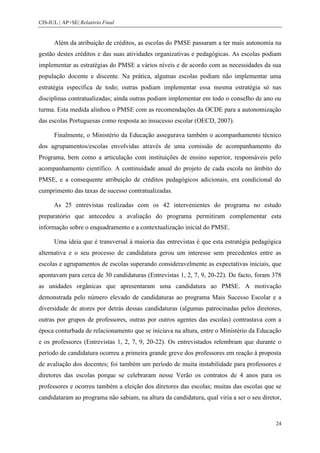 CIS-IUL | AP+SE| Relatório Final


      Além da atribuição de créditos, as escolas do PMSE passaram a ter mais autonomia na
gestão destes créditos e das suas atividades organizativas e pedagógicas. As escolas podiam
implementar as estratégias do PMSE a vários níveis e de acordo com as necessidades da sua
população docente e discente. Na prática, algumas escolas podiam não implementar uma
estratégia específica de todo; outras podiam implementar essa mesma estratégia só nas
disciplinas contratualizadas; ainda outras podiam implementar em todo o conselho de ano ou
turma. Esta medida alinhou o PMSE com as recomendações da OCDE para a autonomização
das escolas Portuguesas como resposta ao insucesso escolar (OECD, 2007).

      Finalmente, o Ministério da Educação assegurava também o acompanhamento técnico
dos agrupamentos/escolas envolvidas através de uma comissão de acompanhamento do
Programa, bem como a articulação com instituições de ensino superior, responsáveis pelo
acompanhamento científico. A continuidade anual do projeto de cada escola no âmbito do
PMSE, e a consequente atribuição de créditos pedagógicos adicionais, era condicional do
cumprimento das taxas de sucesso contratualizadas.

      As 25 entrevistas realizadas com os 42 intervenientes do programa no estudo
preparatório que antecedeu a avaliação do programa permitiram complementar esta
informação sobre o enquadramento e a contextualização inicial do PMSE.

      Uma ideia que é transversal à maioria das entrevistas é que esta estratégia pedagógica
alternativa e o seu processo de candidatura gerou um interesse sem precedentes entre as
escolas e agrupamentos de escolas superando consideravelmente as expectativas iniciais, que
apontavam para cerca de 30 candidaturas (Entrevistas 1, 2, 7, 9, 20-22). De facto, foram 378
as unidades orgânicas que apresentaram uma candidatura ao PMSE. A motivação
demonstrada pelo número elevado de candidaturas ao programa Mais Sucesso Escolar e a
diversidade de atores por detrás dessas candidaturas (algumas patrocinadas pelos diretores,
outras por grupos de professores, outras por outros agentes das escolas) contrastava com a
época conturbada de relacionamento que se iniciava na altura, entre o Ministério da Educação
e os professores (Entrevistas 1, 2, 7, 9, 20-22). Os entrevistados relembram que durante o
período de candidatura ocorreu a primeira grande greve dos professores em reação à proposta
de avaliação dos docentes; foi também um período de muita instabilidade para professores e
diretores das escolas porque se celebraram nesse Verão os contratos de 4 anos para os
professores e ocorreu também a eleição dos diretores das escolas; muitas das escolas que se
candidataram ao programa não sabiam, na altura da candidatura, qual viria a ser o seu diretor,



                                                                                           24
 