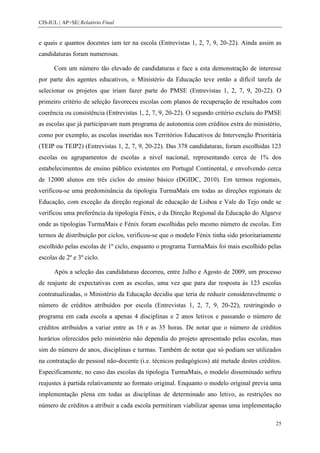CIS-IUL | AP+SE| Relatório Final


e quais e quantos docentes iam ter na escola (Entrevistas 1, 2, 7, 9, 20-22). Ainda assim as
candidaturas foram numerosas.

      Com um número tão elevado de candidaturas e face a esta demonstração de interesse
por parte dos agentes educativos, o Ministério da Educação teve então a difícil tarefa de
selecionar os projetos que iriam fazer parte do PMSE (Entrevistas 1, 2, 7, 9, 20-22). O
primeiro critério de seleção favoreceu escolas com planos de recuperação de resultados com
coerência ou consistência (Entrevistas 1, 2, 7, 9, 20-22). O segundo critério excluiu do PMSE
as escolas que já participavam num programa de autonomia com créditos extra do ministério,
como por exemplo, as escolas inseridas nos Territórios Educativos de Intervenção Prioritária
(TEIP ou TEIP2) (Entrevistas 1, 2, 7, 9, 20-22). Das 378 candidaturas, foram escolhidas 123
escolas ou agrupamentos de escolas a nível nacional, representando cerca de 1% dos
estabelecimentos de ensino público existentes em Portugal Continental, e envolvendo cerca
de 12000 alunos em três ciclos do ensino básico (DGIDC, 2010). Em termos regionais,
verificou-se uma predominância da tipologia TurmaMais em todas as direções regionais de
Educação, com exceção da direção regional de educação de Lisboa e Vale do Tejo onde se
verificou uma preferência da tipologia Fénix, e da Direção Regional da Educação do Algarve
onde as tipologias TurmaMais e Fénix foram escolhidas pelo mesmo número de escolas. Em
termos de distribuição por ciclos, verificou-se que o modelo Fénix tinha sido prioritariamente
escolhido pelas escolas de 1º ciclo, enquanto o programa TurmaMais foi mais escolhido pelas
escolas de 2º e 3º ciclo.

      Após a seleção das candidaturas decorreu, entre Julho e Agosto de 2009, um processo
de reajuste de expectativas com as escolas, uma vez que para dar resposta às 123 escolas
contratualizadas, o Ministério da Educação decidiu que teria de reduzir consideravelmente o
número de créditos atribuídos por escola (Entrevistas 1, 2, 7, 9, 20-22), restringindo o
programa em cada escola a apenas 4 disciplinas e 2 anos letivos e passando o número de
créditos atribuídos a variar entre as 16 e as 35 horas. De notar que o número de créditos
horários oferecidos pelo ministério não dependia do projeto apresentado pelas escolas, mas
sim do número de anos, disciplinas e turmas. Também de notar que só podiam ser utilizados
na contratação de pessoal não-docente (i.e. técnicos pedagógicos) até metade destes créditos.
Especificamente, no caso das escolas da tipologia TurmaMais, o modelo disseminado sofreu
reajustes à partida relativamente ao formato original. Enquanto o modelo original previa uma
implementação plena em todas as disciplinas de determinado ano letivo, as restrições no
número de créditos a atribuir a cada escola permitiram viabilizar apenas uma implementação

                                                                                           25
 