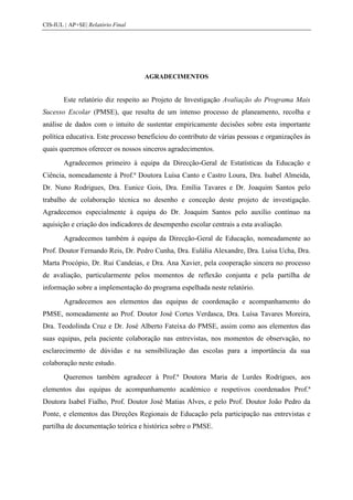 CIS-IUL | AP+SE| Relatório Final




                                   AGRADECIMENTOS


        Este relatório diz respeito ao Projeto de Investigação Avaliação do Programa Mais
Sucesso Escolar (PMSE), que resulta de um intenso processo de planeamento, recolha e
análise de dados com o intuito de sustentar empiricamente decisões sobre esta importante
política educativa. Este processo beneficiou do contributo de várias pessoas e organizações às
quais queremos oferecer os nossos sinceros agradecimentos.
        Agradecemos primeiro à equipa da Direcção-Geral de Estatísticas da Educação e
Ciência, nomeadamente à Prof.ª Doutora Luísa Canto e Castro Loura, Dra. Isabel Almeida,
Dr. Nuno Rodrigues, Dra. Eunice Gois, Dra. Emília Tavares e Dr. Joaquim Santos pelo
trabalho de colaboração técnica no desenho e conceção deste projeto de investigação.
Agradecemos especialmente à equipa do Dr. Joaquim Santos pelo auxílio contínuo na
aquisição e criação dos indicadores de desempenho escolar centrais a esta avaliação.
        Agradecemos também à equipa da Direcção-Geral de Educação, nomeadamente ao
Prof. Doutor Fernando Reis, Dr. Pedro Cunha, Dra. Eulália Alexandre, Dra. Luísa Ucha, Dra.
Marta Procópio, Dr. Rui Candeias, e Dra. Ana Xavier, pela cooperação sincera no processo
de avaliação, particularmente pelos momentos de reflexão conjunta e pela partilha de
informação sobre a implementação do programa espelhada neste relatório.
        Agradecemos aos elementos das equipas de coordenação e acompanhamento do
PMSE, nomeadamente ao Prof. Doutor José Cortes Verdasca, Dra. Luísa Tavares Moreira,
Dra. Teodolinda Cruz e Dr. José Alberto Fateixa do PMSE, assim como aos elementos das
suas equipas, pela paciente colaboração nas entrevistas, nos momentos de observação, no
esclarecimento de dúvidas e na sensibilização das escolas para a importância da sua
colaboração neste estudo.
        Queremos também agradecer à Prof.ª Doutora Maria de Lurdes Rodrigues, aos
elementos das equipas de acompanhamento académico e respetivos coordenados Prof.ª
Doutora Isabel Fialho, Prof. Doutor José Matias Alves, e pelo Prof. Doutor João Pedro da
Ponte, e elementos das Direções Regionais de Educação pela participação nas entrevistas e
partilha de documentação teórica e histórica sobre o PMSE.
 