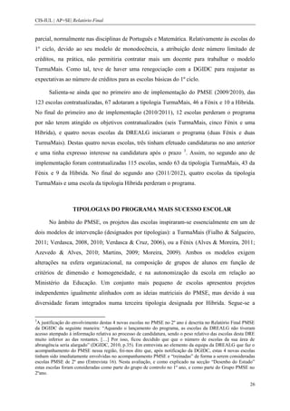 CIS-IUL | AP+SE| Relatório Final


parcial, normalmente nas disciplinas de Português e Matemática. Relativamente às escolas do
1º ciclo, devido ao seu modelo de monodocência, a atribuição deste número limitado de
créditos, na prática, não permitiria contratar mais um docente para trabalhar o modelo
TurmaMais. Como tal, teve de haver uma renegociação com a DGIDC para reajustar as
expectativas ao número de créditos para as escolas básicas do 1º ciclo.

      Salienta-se ainda que no primeiro ano de implementação do PMSE (2009/2010), das
123 escolas contratualizadas, 67 adotaram a tipologia TurmaMais, 46 a Fénix e 10 a Híbrida.
No final do primeiro ano de implementação (2010/2011), 12 escolas perderam o programa
por não terem atingido os objetivos contratualizados (seis TurmaMais, cinco Fénix e uma
Híbrida), e quatro novas escolas da DREALG iniciaram o programa (duas Fénix e duas
TurmaMais). Destas quatro novas escolas, três tinham efetuado candidaturas no ano anterior
e uma tinha expresso interesse na candidatura após o prazo 3. Assim, no segundo ano de
implementação foram contratualizadas 115 escolas, sendo 63 da tipologia TurmaMais, 43 da
Fénix e 9 da Híbrida. No final do segundo ano (2011/2012), quatro escolas da tipologia
TurmaMais e uma escola da tipologia Híbrida perderam o programa.



                  TIPOLOGIAS DO PROGRAMA MAIS SUCESSO ESCOLAR

      No âmbito do PMSE, os projetos das escolas inspiraram-se essencialmente em um de
dois modelos de intervenção (designados por tipologias): a TurmaMais (Fialho & Salgueiro,
2011; Verdasca, 2008, 2010; Verdasca & Cruz, 2006), ou a Fénix (Alves & Moreira, 2011;
Azevedo & Alves, 2010; Martins, 2009; Moreira, 2009). Ambos os modelos exigem
alterações na esfera organizacional, na composição de grupos de alunos em função de
critérios de dimensão e homogeneidade, e na autonomização da escola em relação ao
Ministério da Educação. Um conjunto mais pequeno de escolas apresentou projetos
independentes igualmente alinhados com as ideias matriciais do PMSE, mas devido à sua
diversidade foram integrados numa terceira tipologia designada por Híbrida. Segue-se a

3
 A justificação do envolvimento destas 4 novas escolas no PMSE no 2º ano é descrita no Relatório Final PMSE
da DGIDC da seguinte maneira: “Aquando o lançamento do programa, as escolas da DREALG não tiveram
acesso atempado à informação relativa ao processo de candidatura, sendo o peso relativo das escolas desta DRE
muito inferior ao das restantes. […] Por isso, ficou decidido que que o número de escolas da sua área de
abrangência seria alargado” (DGIDC, 2010, p.35). Em entrevista ao elemento da equipa da DREALG que faz o
acompanhamento do PMSE nessa região, foi-nos dito que, após notificação da DGIDC, estas 4 novas escolas
tinham sido imediatamente envolvidas no acompanhamento PMSE e “treinadas” de forma a serem consideradas
escolas PMSE de 2º ano (Entrevista 16). Nesta avaliação, e como explicado na secção “Desenho do Estudo”
estas escolas foram consideradas como parte do grupo de controlo no 1º ano, e como parte do Grupo PMSE no
2ºano.

                                                                                                          26
 