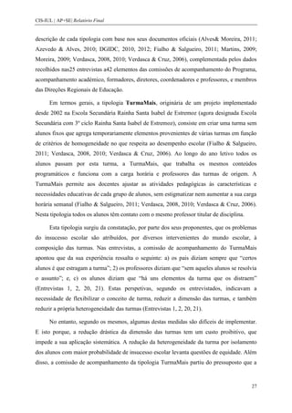 CIS-IUL | AP+SE| Relatório Final


descrição de cada tipologia com base nos seus documentos oficiais (Alves& Moreira, 2011;
Azevedo & Alves, 2010; DGIDC, 2010, 2012; Fialho & Salgueiro, 2011; Martins, 2009;
Moreira, 2009; Verdasca, 2008, 2010; Verdasca & Cruz, 2006), complementada pelos dados
recolhidos nas25 entrevistas a42 elementos das comissões de acompanhamento do Programa,
acompanhamento académico, formadores, diretores, coordenadores e professores, e membros
das Direções Regionais de Educação.

      Em termos gerais, a tipologia TurmaMais, originária de um projeto implementado
desde 2002 na Escola Secundária Rainha Santa Isabel de Estremoz (agora designada Escola
Secundária com 3º ciclo Rainha Santa Isabel de Estremoz), consiste em criar uma turma sem
alunos fixos que agrega temporariamente elementos provenientes de várias turmas em função
de critérios de homogeneidade no que respeita ao desempenho escolar (Fialho & Salgueiro,
2011; Verdasca, 2008, 2010; Verdasca & Cruz, 2006). Ao longo do ano letivo todos os
alunos passam por esta turma, a TurmaMais, que trabalha os mesmos conteúdos
programáticos e funciona com a carga horária e professores das turmas de origem. A
TurmaMais permite aos docentes ajustar as atividades pedagógicas às características e
necessidades educativas de cada grupo de alunos, sem estigmatizar nem aumentar a sua carga
horária semanal (Fialho & Salgueiro, 2011; Verdasca, 2008, 2010; Verdasca & Cruz, 2006).
Nesta tipologia todos os alunos têm contato com o mesmo professor titular de disciplina.

      Esta tipologia surgiu da constatação, por parte dos seus proponentes, que os problemas
do insucesso escolar são atribuídos, por diversos intervenientes do mundo escolar, à
composição das turmas. Nas entrevistas, a comissão de acompanhamento do TurmaMais
apontou que da sua experiência ressalta o seguinte: a) os pais diziam sempre que “certos
alunos é que estragam a turma”; 2) os professores diziam que “sem aqueles alunos se resolvia
o assunto”; e, c) os alunos diziam que “há uns elementos da turma que os distraem”
(Entrevistas 1, 2, 20, 21). Estas perspetivas, segundo os entrevistados, indicavam a
necessidade de flexibilizar o conceito de turma, reduzir a dimensão das turmas, e também
reduzir a própria heterogeneidade das turmas (Entrevistas 1, 2, 20, 21).

      No entanto, segundo os mesmos, algumas destas medidas são difíceis de implementar.
E isto porque, a redução drástica da dimensão das turmas tem um custo proibitivo, que
impede a sua aplicação sistemática. A redução da heterogeneidade da turma por isolamento
dos alunos com maior probabilidade de insucesso escolar levanta questões de equidade. Além
disso, a comissão de acompanhamento da tipologia TurmaMais partiu do pressuposto que a



                                                                                           27
 