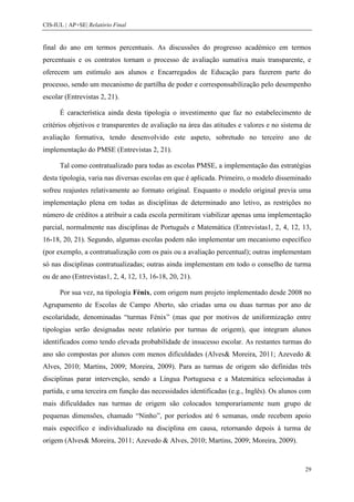 CIS-IUL | AP+SE| Relatório Final


final do ano em termos percentuais. As discussões do progresso académico em termos
percentuais e os contratos tornam o processo de avaliação sumativa mais transparente, e
oferecem um estímulo aos alunos e Encarregados de Educação para fazerem parte do
processo, sendo um mecanismo de partilha de poder e corresponsabilização pelo desempenho
escolar (Entrevistas 2, 21).

      É característica ainda desta tipologia o investimento que faz no estabelecimento de
critérios objetivos e transparentes de avaliação na área das atitudes e valores e no sistema de
avaliação formativa, tendo desenvolvido este aspeto, sobretudo no terceiro ano de
implementação do PMSE (Entrevistas 2, 21).

      Tal como contratualizado para todas as escolas PMSE, a implementação das estratégias
desta tipologia, varia nas diversas escolas em que é aplicada. Primeiro, o modelo disseminado
sofreu reajustes relativamente ao formato original. Enquanto o modelo original previa uma
implementação plena em todas as disciplinas de determinado ano letivo, as restrições no
número de créditos a atribuir a cada escola permitiram viabilizar apenas uma implementação
parcial, normalmente nas disciplinas de Português e Matemática (Entrevistas1, 2, 4, 12, 13,
16-18, 20, 21). Segundo, algumas escolas podem não implementar um mecanismo específico
(por exemplo, a contratualização com os pais ou a avaliação percentual); outras implementam
só nas disciplinas contratualizadas; outras ainda implementam em todo o conselho de turma
ou de ano (Entrevistas1, 2, 4, 12, 13, 16-18, 20, 21).

      Por sua vez, na tipologia Fénix, com origem num projeto implementado desde 2008 no
Agrupamento de Escolas de Campo Aberto, são criadas uma ou duas turmas por ano de
escolaridade, denominadas “turmas Fénix” (mas que por motivos de uniformização entre
tipologias serão designadas neste relatório por turmas de origem), que integram alunos
identificados como tendo elevada probabilidade de insucesso escolar. As restantes turmas do
ano são compostas por alunos com menos dificuldades (Alves& Moreira, 2011; Azevedo &
Alves, 2010; Martins, 2009; Moreira, 2009). Para as turmas de origem são definidas três
disciplinas parar intervenção, sendo a Língua Portuguesa e a Matemática selecionadas à
partida, e uma terceira em função das necessidades identificadas (e.g., Inglês). Os alunos com
mais dificuldades nas turmas de origem são colocados temporariamente num grupo de
pequenas dimensões, chamado “Ninho”, por períodos até 6 semanas, onde recebem apoio
mais específico e individualizado na disciplina em causa, retornando depois à turma de
origem (Alves& Moreira, 2011; Azevedo & Alves, 2010; Martins, 2009; Moreira, 2009).



                                                                                            29
 