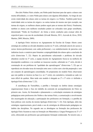 CIS-IUL | AP+SE| Relatório Final


      Dos dois Ninhos Fénix criados, um Ninho pode funcionar para dar apoio a alunos com
muitas dificuldades, e o outro Ninho para alunos com algumas dificuldades. Ao longo do ano
existe rotatividade dos alunos entre as turmas de origem e os Ninhos. Também pode haver
rotatividade entre as turmas de origem e as outras turmas do mesmo ano (por exemplo, nas
turmas de origem, os melhores alunos podem seguir para as turmas não Fénix). Finalmente,
também os alunos com melhores resultados podem ser colocados num grupo semelhante,
denominado “Ninho de Excelência”, de forma a terem condições para avançar além do
expectável para o seu ano de escolaridade (Alves& Moreira, 2011; Azevedo & Alves, 2010;
Martins, 2009; Moreira, 2009).

      A tipologia Fénix iniciou-se no Agrupamento de Escolas de Campo Aberto como
estratégia de combate ao elevado abandono escolar no 3º ciclo, sobretudo através do acesso a
cursos técnico-profissionais com saída profissional, e ao estabelecimento de parcerias com
indústrias locais e comércio para fomentar a empregabilidade dos alunos após a conclusão do
ciclo (Entrevistas 7, 22). Depois de parcialmente solucionado o problema do elevado
abandono escolar no 3º ciclo, a equipa docente do Agrupamento focou-se na melhoria do
desempenho académico e no combate ao insucesso escolar, sobretudo no 1º ciclo, devido à
constatação de um problema de “qualidade das aprendizagens” (Entrevistas 7, 22) que se
reproduzia em elevadas taxas de transição entre anos e ciclos sem a devida preparação e sem
um conjunto de aprendizagens consolidadas. Os proponentes do modelo Fénix observaram
que este padrão se iniciava na base (i.e. no 1º ciclo), era cumulativo, tornando-se cada vez
mais difícil de quebrar. Mais tarde este modelo é alargado ao 2º e 3º ciclo e é definida a
tipologia Fénix (Entrevistas 7, 22).

      À semelhança do TurmaMais, a partilha e formação no âmbito destas estratégias
organizacionais foram o foco do trabalho da comissão de acompanhamento do Fénix no
primeiro ano. Assim, foi fomentado o planeamento e a articulação constantes de estratégias
pedagógicas entre professores dos Ninhos e das turmas Fénix, a comunicação e envolvimento
dos encarregados de educação, a participação dos professores em formação, e a partilha de
boas práticas com escolas da mesma tipologia (Entrevistas 7, 22). Esta tipologia, além das
estratégias organizacionais, prevê ainda o uso de estratégias de diferenciação pedagógica no
âmbito das disciplinas. No segundo ano as abordagens na formação dos professores da
tipologia Fénix focaram-se mais na formação em Matemática e Língua Portuguesa no 2º e 3º
ciclo, oferecendo aos professores que participaram formação credenciada. No terceiro ano, a



                                                                                          30
 