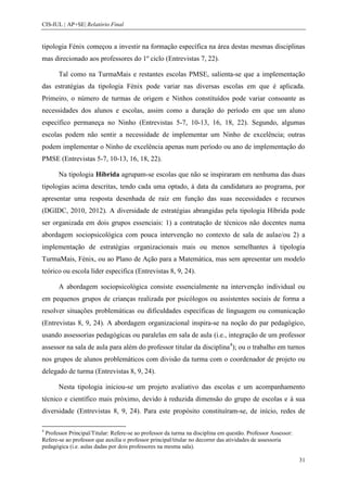 CIS-IUL | AP+SE| Relatório Final


tipologia Fénix começou a investir na formação específica na área destas mesmas disciplinas
mas direcionado aos professores do 1º ciclo (Entrevistas 7, 22).

       Tal como na TurmaMais e restantes escolas PMSE, salienta-se que a implementação
das estratégias da tipologia Fénix pode variar nas diversas escolas em que é aplicada.
Primeiro, o número de turmas de origem e Ninhos constituídos pode variar consoante as
necessidades dos alunos e escolas, assim como a duração do período em que um aluno
específico permaneça no Ninho (Entrevistas 5-7, 10-13, 16, 18, 22). Segundo, algumas
escolas podem não sentir a necessidade de implementar um Ninho de excelência; outras
podem implementar o Ninho de excelência apenas num período ou ano de implementação do
PMSE (Entrevistas 5-7, 10-13, 16, 18, 22).

       Na tipologia Híbrida agrupam-se escolas que não se inspiraram em nenhuma das duas
tipologias acima descritas, tendo cada uma optado, à data da candidatura ao programa, por
apresentar uma resposta desenhada de raiz em função das suas necessidades e recursos
(DGIDC, 2010, 2012). A diversidade de estratégias abrangidas pela tipologia Híbrida pode
ser organizada em dois grupos essenciais: 1) a contratação de técnicos não docentes numa
abordagem sociopsicológica com pouca intervenção no contexto de sala de aulae/ou 2) a
implementação de estratégias organizacionais mais ou menos semelhantes à tipologia
TurmaMais, Fénix, ou ao Plano de Ação para a Matemática, mas sem apresentar um modelo
teórico ou escola líder especifica (Entrevistas 8, 9, 24).

       A abordagem sociopsicológica consiste essencialmente na intervenção individual ou
em pequenos grupos de crianças realizada por psicólogos ou assistentes sociais de forma a
resolver situações problemáticas ou dificuldades específicas de linguagem ou comunicação
(Entrevistas 8, 9, 24). A abordagem organizacional inspira-se na noção do par pedagógico,
usando assessorias pedagógicas ou paralelas em sala de aula (i.e., integração de um professor
assessor na sala de aula para além do professor titular da disciplina4); ou o trabalho em turnos
nos grupos de alunos problemáticos com divisão da turma com o coordenador de projeto ou
delegado de turma (Entrevistas 8, 9, 24).

       Nesta tipologia iniciou-se um projeto avaliativo das escolas e um acompanhamento
técnico e científico mais próximo, devido à reduzida dimensão do grupo de escolas e à sua
diversidade (Entrevistas 8, 9, 24). Para este propósito constituíram-se, de início, redes de

4
 Professor Principal/Titular: Refere-se ao professor da turma na disciplina em questão. Professor Assessor:
Refere-se ao professor que auxilia o professor principal/titular no decorrer das atividades de assessoria
pedagógica (i.e. aulas dadas por dois professores na mesma sala).

                                                                                                              31
 