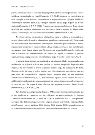 CIS-IUL | AP+SE| Relatório Final


partilha entre as escolas e as comissões de acompanhamento tais como as plataformas virtuais
moodle, e a comunicação por e-mail (Entrevistas 8, 9, 24). De notar que em contraste com as
duas tipologias acima descritas, a comissão de acompanhamento da tipologia Híbrida foi
composta por elementos da DGIDC, e não por elementos do seu grupo de pares nas escolas
nacionais (Entrevistas 1, 2, 7, 9, 20-22). É igualmente importante enfatizar que desde o início
do PMSE esta tipologia salientou-se pela importância dada às equipas de liderança (i.e.
direção e coordenação) em cada uma das escolas Híbridas (Entrevistas 8, 9, 24).

      No primeiro ano de implementação esta tipologia focou-se bastante na contratação e no
recurso à intervenção de técnicos não docentes (psicólogos, assistentes sociais). No segundo
ano houve um maior investimento na contratação de professores para desdobrar as turmas,
para adicionar um professor ou assistente na sala de aula (assessoria), ou para trabalhar com
um pequeno grupo fora da sala de aula. No terceiro ano as escolas Híbridas têm colaborado
com a comissão de acompanhamento no sentido de registar e cimentar as práticas
organizativas e pedagógicas postas em prática neste grupo de escolas (Entrevistas 8, 9, 24).

      A variação desta tipologia nas escolas dá-se não só nas atividades implementadas, mas
também nas estratégias de articulação e partilha, no nível de apropriação do projeto pelas
escolas, e no envolvimento e acesso a recursos externos (e.g., das autarquias). De facto,
algumas escolas alargaram o projeto a outros anos e turmas com os seus próprios recursos,
para além do contratualizado, enquanto outras investem ainda só nas disciplinas
contratualizadas (Entrevistas 8, 9, 24). Por outro lado, algumas escolas optaram por usar os
créditos de formas bastante diversas, quer para dividir turmas, integrar um professor assessor
na turma, ou para criar grupos de apoio educativo para pequenos grupos fora da sala de aula
(Entrevistas 1, 2, 7, 8, 9, 20-22, 24).

      Para finalizar a descrição das tipologias do PMSE parece-nos importante constatar que
as três tipologias se encontram em fases diferentes de desenvolvimento. A tipologia
TurmaMais iniciou-se em 2002, a Fénix em 2008 e a Híbrida em 2009. As duas primeiras
tipologias além de terem um percurso mais longo, já estavam a ser testadas e acompanhadas
cientificamente (ver p.e. Verdasca, 2008; Martins, 2009; Moreira, 2009), baseando-se não só
na experiência das escolas e dos professores como em diferentes referenciais teóricos.




                                                                                               32
 