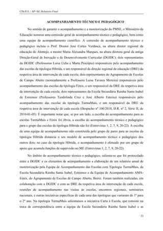 CIS-IUL | AP+SE| Relatório Final


                      ACOMPANHAMENTO TÉCNICO E PEDAGÓGICO

      No sentido de garantir o acompanhamento e a monitorização do PMSE, o Ministério da
Educação nomeou uma comissão geral de acompanhamento técnico e pedagógico, bem como
uma equipa de acompanhamento científico. A comissão de acompanhamento técnico e
pedagógico incluiu o Prof. Doutor José Cortes Verdasca, na altura diretor regional da
educação do Alentejo, a mestre Maria Alexandra Marques, na altura diretora geral da antiga
Direção-Geral de Inovação e de Desenvolvimento Curricular (DGIDC); dois representantes
da DGIDC (Professoras Luísa Ucha e Marta Procópio) responsáveis pelo acompanhamento
das escolas da tipologia Híbrida, e um responsável da direção regional de educação (DRE) da
respetiva área de intervenção de cada escola; dois representantes do Agrupamento de Escolas
de Campo Aberto (nomeadamente a Professora Luísa Tavares Moreira) responsáveis pelo
acompanhamento das escolas da tipologia Fénix, e um responsável da DRE da respetiva área
de intervenção de cada escola; dois representantes da Escola Secundária Rainha Santa Isabel
de Estremoz (Professores Teodolinda Cruz e José Alberto Fateixa) responsáveis pelo
acompanhamento das escolas da tipologia TurmaMais, e um responsável da DRE da
respetiva área de intervenção de cada escola (Despacho nº 100/2010, D.R. nº 2, Série II, de
2010-01-05). É importante notar que, se por um lado, a escolha do acompanhamento para as
escolas TurmaMais e Fénix foi óbvia, a escolha do acompanhamento técnico e pedagógico
para o grupo das escolas da tipologia Híbrida não foi (Entrevistas 1, 2, 7, 9, 20-22). A escolha
de uma equipa de acompanhamento não constituída pelo grupo de pares para as escolas da
tipologia Híbrida distancia o seu modelo de acompanhamento técnico e pedagógico dos
outros dois; no caso da tipologia Híbrida, o acompanhamento é efetuado por um grupo de
apoio que acumula funções de supervisão no ME (Entrevistas 1, 2, 7, 9, 20-22).

      No âmbito do acompanhamento técnico e pedagógico, salienta-se que foi protocolado
entre a DGIDC e os elementos de acompanhamento a elaboração de um relatório anual de
monitorização pela Equipa de Acompanhamento das Escolas com Tipologia TurmaMais, da
Escola Secundária Rainha Santa Isabel, Estremoz e da Equipa de Acompanhamento AMA-
Fénix, do Agrupamento de Escolas de Campo Aberto, Beiriz. Foram também realizadas, em
colaboração com a DGIDC e com as DRE da respetiva área de intervenção de cada escola,
reuniões de acompanhamento nas visitas às escolas, encontros regionais, seminários
nacionais, e outras iniciativas específicas de cada uma das tipologias que variaram do 1º para
o 2º ano. Na tipologia TurmaMais salientamos a iniciativa Carta à Escola, que consiste na
troca de correspondência entre a equipa da Escola Secundária Rainha Santa Isabel e as

                                                                                             33
 