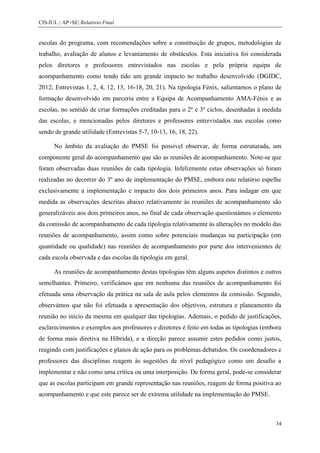 CIS-IUL | AP+SE| Relatório Final


escolas do programa, com recomendações sobre a constituição de grupos, metodologias de
trabalho, avaliação de alunos e levantamento de obstáculos. Esta iniciativa foi considerada
pelos diretores e professores entrevistados nas escolas e pela própria equipa de
acompanhamento como tendo tido um grande impacto no trabalho desenvolvido (DGIDC,
2012; Entrevistas 1, 2, 4, 12, 13, 16-18, 20, 21). Na tipologia Fénix, salientamos o plano de
formação desenvolvido em parceria entre a Equipa de Acompanhamento AMA-Fénix e as
escolas, no sentido de criar formações creditadas para o 2º e 3º ciclos, desenhadas à medida
das escolas, e mencionadas pelos diretores e professores entrevistados nas escolas como
sendo de grande utilidade (Entrevistas 5-7, 10-13, 16, 18, 22).

      No âmbito da avaliação do PMSE foi possível observar, de forma estruturada, um
componente geral do acompanhamento que são as reuniões de acompanhamento. Note-se que
foram observadas duas reuniões de cada tipologia. Infelizmente estas observações só foram
realizadas no decorrer do 3º ano de implementação do PMSE, embora este relatório espelhe
exclusivamente a implementação e impacto dos dois primeiros anos. Para indagar em que
medida as observações descritas abaixo relativamente às reuniões de acompanhamento são
generalizáveis aos dois primeiros anos, no final de cada observação questionámos o elemento
da comissão de acompanhamento de cada tipologia relativamente às alterações no modelo das
reuniões de acompanhamento, assim como sobre potenciais mudanças na participação (em
quantidade ou qualidade) nas reuniões de acompanhamento por parte dos intervenientes de
cada escola observada e das escolas da tipologia em geral.

      As reuniões de acompanhamento destas tipologias têm alguns aspetos distintos e outros
semelhantes. Primeiro, verificámos que em nenhuma das reuniões de acompanhamento foi
efetuada uma observação da prática na sala de aula pelos elementos da comissão. Segundo,
observámos que não foi efetuada a apresentação dos objetivos, estrutura e planeamento da
reunião no início da mesma em qualquer das tipologias. Ademais, o pedido de justificações,
esclarecimentos e exemplos aos professores e diretores é feito em todas as tipologias (embora
de forma mais diretiva na Híbrida), e a direção parece assumir estes pedidos como justos,
reagindo com justificações e planos de ação para os problemas debatidos. Os coordenadores e
professores das disciplinas reagem às sugestões de nível pedagógico como um desafio a
implementar e não como uma crítica ou uma interposição. De forma geral, pode-se considerar
que as escolas participam em grande representação nas reuniões, reagem de forma positiva ao
acompanhamento e que este parece ser de extrema utilidade na implementação do PMSE.



                                                                                           34
 