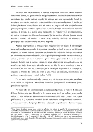 CIS-IUL | AP+SE| Relatório Final


       Por outro lado, observou-se que as reuniões da tipologia TurmaMais e Fénix são mais
semelhantes entre si, do que as reuniões da tipologia Híbrida. Estas reuniões foram sobretudo
expositivas, i.e., grande parte da reunião foi utilizada para uma apresentação formal de
conteúdos, informações e sugestões pelos responsáveis pelo acompanhamento. A partilha de
informação ocorreu essencialmente num só sentido, do responsável pelo acompanhamento
para os participantes (diretores e professores). Contudo, também observámos um momento
destinado à interação e ao diálogo entre participantes e o responsável do acompanhamento,
no qual os professores partilharam algumas experiências positivas, algumas lacunas, alguns
receios e opiniões. No entanto, e apesar deste momento deliberado de interação, a
participação ativa dos participantes foi pouco frequente.

       Ademais a apresentação da tipologia Fénix parece assumir um modelo de apresentação
mais tradicional com exposição de conteúdos e questões no final, e com os participantes
dispostos em filas de cadeiras, enquanto a apresentação da comissão da tipologia TurmaMais
foi desenhada de forma mais interativa, com os participantes organizados em mesa redonda, e
com a apresentação de frases desafiantes e provocatórias5, procurando aliciar a uma maior
interação durante toda a reunião. Destaca-se ainda relativamente aos conteúdos, que as
reuniões do Fénix foram mais orientadas para a partilha de novas estratégias e para a
continuação de uma fase de experimentação de estratégias organizativas e pedagógicas,
enquanto as reuniões do TurmaMais foram já uma revisão de estratégias, uniformização de
práticas e preparação para o eventual final do PMSE.

       De um modo geral os conteúdos estavam bem estruturados e organizados, com bom
apoio visual em diapositivo. As reuniões focaram-se principalmente em questões gerais,
princípios e sugestões.

       Por outro lado, em comparação com as outras duas tipologias, as reuniões da tipologia
Hibrida distinguem-se por: 1) ausência de suporte visual (ppt) ou qualquer apresentação
formal; 2) uma reunião de acompanhamento dividida em duas partes (direção e só depois
professores); e 3) a presença constante de um elemento do acompanhamento académico.
Ademais, nas reuniões da tipologia Hibrida a participação dos professores e diretores pareceu

5
 Uma citação desafiante usada como ponto de reflexão em ambas as reuniões de acompanhamento da
TurmaMais observadas foi a do Ministro da Instrução Pública e das Belas Artes Eusébio Tamagnini, do governo
de António de Oliveira Salazar. Na sua citação de 1934 afirma que “a população escolar pode e deve dividir-se
em cinco grupos, a saber: 1º ineducáveis 8%; 2º normais estúpidos 15%; 3º inteligência média 60%; 4º
inteligência superior 15%; 5º notáveis 2%” (Cortesão, 1988, p.77). Embora esta citação seja inapropriada no
contexto atual, gerou muita discussão relativa ao significado de práticas educativas diferenciadas e crenças sobre
o ensino básico obrigatório.

                                                                                                               35
 