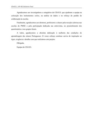 CIS-IUL | AP+SE| Relatório Final


        Agradecemos aos investigadores e estagiários do CIS-IUL que ajudaram a equipa na
colocação dos instrumentos online, na análise de dados e no reforço do pedido de
colaboração às escolas.
        Finalmente, agradecemos aos diretores, professores e alunos pela receção calorosa nas
escolas do PMSE e pela participação dedicada nas entrevistas, no preenchimento dos
questionários e nos grupos focais.
        A todos, agradecemos a absoluta dedicação à melhoria das condições de
aprendizagem dos alunos Portugueses. O vosso esforço contínuo serviu de inspiração ao
rigor, exigência e detalhe com que realizámos este projeto.
        Obrigada,

        Equipa do CIS-IUL
 