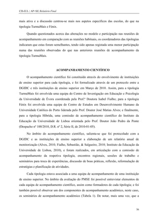 CIS-IUL | AP+SE| Relatório Final


mais ativa e a discussão centrou-se mais nos aspetos específicos das escolas, do que na
tipologia TurmaMais e Fénix.

      Quando questionados acerca das alterações no modelo e participação nas reuniões de
acompanhamento em comparação com as reuniões habituais, os coordenadores das tipologias
indicaram que estas foram semelhantes, tendo sido apenas registada uma menor participação
numa das reuniões observadas do que nas anteriores reuniões de acompanhamento da
tipologia TurmaMais.



                               ACOMPANHAMENTO CIENTÍFICO

      O acompanhamento científico foi constituído através do envolvimento de instituições
de ensino superior para cada tipologia, e foi formalizado através de um protocolo entre a
DGIDC e três instituições de ensino superior em Março de 2010. Assim, para a tipologia
TurmaMais foi envolvida uma equipa do Centro de Investigação em Educação e Psicologia
da Universidade de Évora coordenada pela Prof.ª Doutora Isabel Fialho; para a tipologia
Fénix foi envolvida uma equipa do Centro de Estudos em Desenvolvimento Humano da
Universidade Católica do Porto liderada pelo Prof. Doutor José Matias Alves; e finalmente,
para a tipologia Híbrida, uma comissão de acompanhamento científico do Instituto da
Educação da Universidade de Lisboa orientada pelo Prof. Doutor João Pedro da Ponte
(Despacho nº 100/2010, D.R. nº 2, Série II, de 2010-01-05).

      No âmbito do acompanhamento científico, salienta-se que foi protocolado com a
DGIDC e as instituições de ensino superior a elaboração de um relatório anual de
monitorização (Alves, 2010; Fialho, Sebastião, & Salgueiro, 2010; Instituto da Educação da
Universidade de Lisboa, 2010), e foram realizados, em articulação com a comissão de
acompanhamento da respetiva tipologia, encontros regionais, sessões de trabalho e
seminários para troca de experiências, discussão de boas práticas, reflexão, reformulação de
estratégias e planificação de atividades.

      Cada tipologia estava associada a uma equipa de acompanhamento de uma instituição
de ensino superior. No âmbito da avaliação do PMSE foi possível entrevistar elementos de
cada equipa de acompanhamento científico, assim como formadores de cada tipologia; e foi
também possível observar um dos componentes do acompanhamento académico, neste caso,
os seminários de acompanhamento académico (Tabela 1). De notar, mais uma vez, que a



                                                                                          36
 