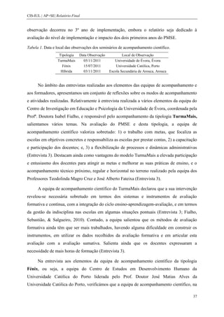 CIS-IUL | AP+SE| Relatório Final


observação decorreu no 3º ano de implementação, embora o relatório seja dedicado à
avaliação do nível de implementação e impacto dos dois primeiros anos do PMSE.

Tabela 1. Data e local das observações dos seminários de acompanhamento científico.
                   Tipologia   Data Observação           Local de Observação
                  TurmaMais      05/11/2011         Universidade de Évora, Évora
                     Fénix       15/07/2011          Universidade Católica, Porto
                    Híbrida      03/11/2011      Escola Secundária de Arouca, Arouca


      No âmbito das entrevistas realizadas aos elementos das equipas de acompanhamento e
aos formadores, apresentamos um conjunto de reflexões sobre os modos de acompanhamento
e atividades realizadas. Relativamente à entrevista realizada a vários elementos da equipa do
Centro de Investigação em Educação e Psicologia da Universidade de Évora, coordenada pela
Profª. Doutora Isabel Fialho, e responsável pelo acompanhamento da tipologia TurmaMais,
salientamos vários temas. Na avaliação do PMSE e desta tipologia, a equipa de
acompanhamento científico valoriza sobretudo: 1) o trabalho com metas, que focaliza as
escolas em objetivos concretos e responsabiliza as escolas por prestar contas, 2) a capacitação
e participação dos docentes; e, 3) a flexibilização de processos e dinâmicas administrativas
(Entrevista 3). Destacam ainda como vantagens do modelo TurmaMais a elevada participação
e entusiasmo dos docentes para atingir as metas e melhorar as suas práticas de ensino, e o
acompanhamento técnico próximo, regular e horizontal no terreno realizado pela equipa dos
Professores Teodolinda Magro Cruz e José Alberto Fateixa (Entrevista 3).

      A equipa de acompanhamento científico do TurmaMais declarou que a sua intervenção
revelou-se necessária sobretudo em termos dos sistemas e instrumentos de avaliação
formativa e contínua, com a integração do ciclo ensino-aprendizagem-avaliação, e em termos
da gestão da indisciplina nas escolas em algumas situações pontuais (Entrevista 3; Fialho,
Sebastião, & Salgueiro, 2010). Contudo, a equipa salientou que os métodos de avaliação
formativa ainda têm que ser mais trabalhados, havendo alguma dificuldade em construir os
instrumentos, em utilizar os dados recolhidos da avaliação formativa e em articular esta
avaliação com a avaliação sumativa. Salienta ainda que os docentes expressaram a
necessidade de mais horas de formação (Entrevista 3).

      Na entrevista aos elementos da equipa de acompanhamento científico da tipologia
Fénix, ou seja, a equipa do Centro de Estudos em Desenvolvimento Humano da
Universidade Católica do Porto liderada pelo Prof. Doutor José Matias Alves da
Universidade Católica do Porto, verificámos que a equipa de acompanhamento científico, na

                                                                                            37
 