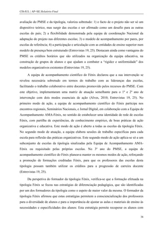 CIS-IUL | AP+SE| Relatório Final


avaliação do PMSE e da tipologia, valoriza sobretudo: 1) o facto de o projeto não ser só um
dispositivo teórico, mas surgir das escolas e ser afirmado como um desafio para as outras
escolas do país; 2) a flexibilidade demonstrada pela equipa de coordenação Nacional da
adaptação do projeto nas diferentes escolas; 3) o modelo de acompanhamento por pares, por
escolas de referência; 4) a participação e articulação com as entidades de ensino superior num
modelo de presença bem estruturado (Entrevistas 19, 25). Destacam ainda como vantagens do
PMSE os créditos horários que são utilizados na organização da equipa educativa, na
construção de grupos de alunos e que ajudam a combater a “rigidez e uniformidade” dos
modelos organizativos existentes (Entrevistas 19, 25).

      A equipa de acompanhamento científico do Fénix declarou que a sua intervenção se
revelou necessária sobretudo em termos do trabalho com as lideranças das escolas,
facilitando o trabalho colaborativo entre docentes promovido pelos recursos do PMSE. Com
este objetivo, implementaram uma matriz de atuação semelhante para o 1º e 2º ano de
intervenção com dois modos essenciais de ação (Alves, 2010; Entrevistas 19, 25). No
primeiro modo de ação, a equipa de acompanhamento científico do Fénix participa nos
encontros regionais, Seminários Nacionais, e Jornal Digital, em colaboração com a Equipa de
Acompanhamento AMA-Fénix, no sentido de estabelecer uma identidade de rede de escolas
Fénix, com partilha de experiências, de conhecimento empírico, de boas práticas de ação
organizativa e educativa. Este modo de ação é aberto a todas as escolas da tipologia Fénix.
No segundo modo de atuação, a equipa elabora sessões de trabalho específicas para cada
escola para reflexão das práticas organizativas. Este segundo modo de ação aplica-se só a um
subconjunto de escolas da tipologia sinalizadas pela Equipa de Acompanhamento AMA-
Fénix ou requisitado pelas próprias escolas. No 3º ano do PMSE, a equipa de
acompanhamento científico do Fénix planeava manter os mesmos modos de ação, reforçando
a promoção de formações creditadas Fénix, para que os professores das escolas desta
tipologia possam também utilizar os créditos para a progressão de carreira docente
(Entrevistas 19, 25).

      Da perspetiva do formador da tipologia Fénix, verifica-se que a formação efetuada na
tipologia Fénix se focou nas estratégias de diferenciação pedagógica, que são identificadas
por um dos formadores da tipologia como o aspeto de maior valor da mesma. O formador da
tipologia Fénix afirmou que estas estratégias permitem a consciencialização dos professores
para a diversidade de alunos e para a importância de ajustar as aulas e materiais de ensino às
necessidades e especificidades dos alunos: Esta estratégia permite recuperar os alunos com

                                                                                            38
 