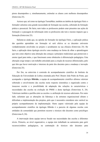 CIS-IUL | AP+SE| Relatório Final


piores desempenhos e, simultaneamente, estimular os alunos com melhores desempenhos
(Entrevista 25).

      Acresce que, tal como na tipologia TurmaMais, também no âmbito da tipologia Fénix o
formador salientou uma grande necessidade de formação nas escolas, sobretudo de formação
prática e presencial. De facto, nem todos os professores podem estar presentes nas ações de
formação e a passagem de informação entre os professores não tem o mesmo impacto que a
formação (Entrevista 25).

      Salienta-se ainda que, na opinião do formador da tipologia Fénix, a aplicação prática
das questões aprendidas em formação só será efetiva se os docentes estiverem
verdadeiramente envolvidos no projeto e acreditarem na sua eficácia (Entrevista 25). De
facto, a aplicação desta tipologia envolve uma mudança na forma de olhar a aprendizagem
que tem como objetivo uma alteração das crenças e princípios tradicionais que promovem o
ensino igual para todos, e que funcionam como obstáculos à diferenciação pedagógica. Esta
alteração exige tempo e um trabalho articulado para a criação de recursos diferenciados, pelo
que têm que haver motivação e interesse da parte dos docentes para a mudança e inovação
(Entrevista 25).

      Por fim, na entrevista à comissão de acompanhamento científico do Instituto da
Educação da Universidade de Lisboa orientada pelo Prof. Doutor João Pedro da Ponte, que
acompanha a tipologia Híbrida, a equipa de acompanhamento científico afirmou valorizar
sobretudo o envolvimento das escolas nesta resposta sistemática e organizada contra o
insucesso escolar e a possibilidade de adaptação das soluções às características e
necessidades das escolas na avaliação do PMSE e desta tipologia (Entrevistas 8, 24).
Valorizam também a partilha entre as escolas e a atribuição de recursos adicionais. Por outro
lado, salientam que as alterações da liderança e da estrutura organizacional afetam e
dificultam a implementação dos projetos, pelo que é necessário considerar esta variável no
próprio acompanhamento da implementação. Outro aspeto valorizado pela equipa de
acompanhamento científico da tipologia Híbrida é a parceria de algumas escolas com
entidades da comunidade que permitem recorrer a técnicos não docentes como psicólogos
(Entrevistas 8, 24).

      A intervenção desta equipa tem-se focado nas necessidades das escolas a diferentes
níveis. Primeiro, ao nível organizativo, a equipa tem trabalhado na autonomia para gerir
recursos/créditos      pedagógicos,   na   contratação   de   técnicos   não   docentes   para


                                                                                            39
 