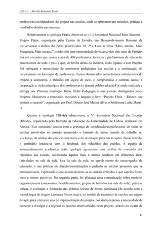 CIS-IUL | AP+SE| Relatório Final


professores/coordenadores do projeto nas escolas, onde se apresentavam métodos, práticas e
resultados obtidos nas mesmas.

      Relativamente à tipologia Fénix observou-se o III Seminário Nacional Mais Sucesso –
Projeto Fénix, organizado pelo Centro de Estudos em Desenvolvimento Humano da
Universidade Católica do Porto (Entrevistas 19, 25). Com o tema “Mais autoria, Mais
Pedagogia, Mais sucesso”, tendo sido uma oportunidade de balanço dos dois anos do Projeto.
Foi um encontro que reuniu cerca de 400 professores, técnicos e profissionais da educação,
provenientes de todo o país e que, de forma direta ou indireta, estão ligados a este Projeto.
Foi reforçada a necessidade de autonomia pedagógica das escolas e a continuação do
investimento na formação de professores. Foram demarcados como fatores estruturantes do
Projeto a autonomia, o trabalho em lógica de ciclo, o compromisso e contrato social, a
cooperação e visão estratégica dos professores (e demais colaboradores).Foi ainda realizada a
entrega dos Prémios Fundação Ilídio Pinho Pedagogia a seis escolas distinguidas pelos
Projetos Educativos e resultados escolares e lançado o livro “Projeto Fénix – Relatos que
contam o sucesso”, organizado por Prof. Doutor José Matias Alves e Professora Luísa Morei-
ra.

      Quanto à tipologia Híbrida observou-se o VI Seminário Nacional das Escolas
Híbridas, organizado pelo Instituto da Educação da Universidade de Lisboa, realizado em
Arouca. Este seminário contou com a presença de coordenadores/professores de todas as
escolas envolvidas no projeto assumindo o formato de numa reunião de trabalho ou
workshop, de análise das práticas anteriores e de orientação para novas ações. Nesse sentido,
o seminário iniciou-se com o feedback dos relatórios das escolas. A equipa de
acompanhamento académico desta tipologia apresentou uma análise de conteúdo dos
relatórios das escolas, salientando aspetos mais e menos positivos em diferentes áreas
(atividades na sala de aula, fora da sala de aula, no envolvimento do encarregados de
educação, e nas práticas de direção/coordenação) e pedindo às escolas presentes que se
pronunciassem, explicando como desenvolveram as atividades referidas e que aspetos foram
mais e menos positivos. Na segunda parte, foi efetuada uma comunicação sobre modelos
organizacionais (assessorias, desdobramentos, grupos de trabalho em sala de aula), práticas
letivas, e avaliação e formação das práticas letivas de forma partilhada (de acordo com a
metodologia de origem Japonesa lesson study), no sentido de transmitir às escolas estratégias
de ação para o terceiro ano de implementação do projeto. Foi ainda expressa a necessidade de
começar a divulgar e a registar as práticas desenvolvidas neste projeto, através da escrita de

                                                                                           41
 